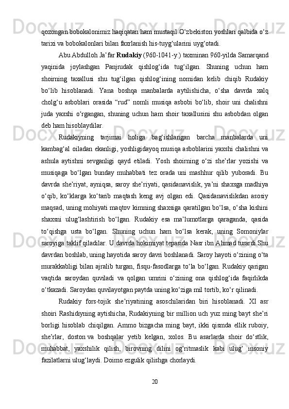 qozongan bobokalonimiz haqiqatan ham mustaqil O‘zbekiston yoshlari qalbida o‘z
tarixi va bobokalonlari bilan faxrlanish his-tuyg‘ularini uyg‘otadi. 
Abu Abdulloh Ja’far   Rudakiy   (960-1041-y.) taxminan 960-yilda Samarqand
yaqinida   joylashgan   Panjrudak   qishlog‘ida   tug‘ilgan.   Shuning   uchun   ham
shoirning   taxallusi   shu   tug‘ilgan   qishlog‘ining   nomidan   kelib   chiqib   Rudakiy
bo‘lib   hisoblanadi.   Yana   boshqa   manbalarda   aytilishicha,   o‘sha   davrda   xalq
cholg‘u   asboblari   orasida   “rud”   nomli   musiqa   asbobi   bo‘lib,   shoir   uni   chalishni
juda   yaxshi   o‘rgangan,   shuning   uchun   ham   shoir   taxallusini   shu   asbobdan   olgan
deb ham hisoblaydilar.
Rudakiyning   tarjimai   holiga   bag‘ishlangan   barcha   manbalarda   uni
kambag‘al oiladan ekanligi, yoshligidayoq musiqa asboblarini yaxshi chalishni va
ashula   aytishni   sevganligi   qayd   etiladi.   Yosh   shoirning   o‘zi   she’rlar   yozishi   va
musiqaga   bo‘lgan   bunday   muhabbati   tez   orada   uni   mashhur   qilib   yuboradi.   Bu
davrda she’riyat,  ayniqsa, saroy  she’riyati, qasidanavislik,  ya’ni  shaxsga  madhiya
o‘qib,   ko‘klarga   ko‘tarib   maqtash   keng   avj   olgan   edi.   Qasidanavislikdan   asosiy
maqsad, uning mohiyati maqtov kimning shaxsiga qaratilgan bo‘lsa, o‘sha kishini
shaxsni   ulug‘lashtirish   bo‘lgan.   Rudakiy   esa   ma’lumotlarga   qaraganda,   qasida
to‘qishga   usta   bo‘lgan.   Shuning   uchun   ham   bo‘lsa   kerak,   uning   Somoniylar
saroyiga taklif qiladilar. U davrda hokimiyat tepasida Nasr ibn Ahmad turardi.Shu
davrdan boshlab, uning hayotida saroy davri boshlanadi. Saroy hayoti o‘zining o‘ta
murakkabligi bilan ajralib turgan, fisqu-fasodlarga to‘la bo‘lgan. Rudakiy qarigan
vaqtida   saroydan   quviladi   va   qolgan   umrini   o‘zining   ona   qishlog‘ida   faqirlikda
o‘tkazadi. Saroydan quvilayotgan paytda uning ko‘ziga mil tortib, ko‘r qilinadi. 
Rudakiy   fors-tojik   she’riyatining   asoschilaridan   biri   hisoblanadi.   XI   asr
shoiri Rashidiyning aytishicha, Rudakiyning bir million uch yuz ming bayt she’ri
borligi   hisoblab   chiqilgan.   Ammo   bizgacha   ming   bayt,   ikki   qismda   ellik   ruboiy,
she’rlar,   doston   va   boshqalar   yetib   kelgan,   xolos.   Bu   asarlarda   shoir   do‘stlik,
muhabbat,   yaxshilik   qilish,   birovning   dilini   og‘ritmaslik   kabi   ulug‘   insoniy
fazilatlarni ulug‘laydi. Doimo ezgulik qilishga chorlaydi.
20 