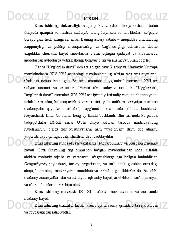 KIRISH
Kurs   ishining   dolzarbligi:   Bugungi   kunda   islom   diniga   nisbatan   butun
dunyoda   qiziqish   va   intilish   kuchayib   uning   hayrixoh   va   tarafdorlari   ko`payib
borayotgani  hech  kimga sir   emas.  Buning  asosiy   sababi   – muqaddas   dinimizning
xaqqoniyligi   va   pokligi   insonparvarligi   va   bag`rikengligi   odamzotni   doimo
ezgulikka   chorlashi   hayot   sinovlarida   o`zini   oqlagan   qadriyat   va   an`analarini
ajdodlardan avlodlarga yetkazishdagi beqiyos o`rni va ahamoyati bilan bog`liq.
 Fanda “Uyg‘onish davri” deb ataladigan davr G‘arbiy va Markaziy Yevropa
mamlakatlarda   XIV-XVI   asrlardagi   rivojlanishining   o‘ziga   xos   xususiyatlarini
ifodalash   uchun   ishlatilgan.   Birinchi   marotaba   “uyg‘onish”   atamasini   XVI   asr
italyan   rassomi   va   tarixchisi   J.Vazari   o‘z   asarlarida   ishlatadi.   “Uyg‘onish”,
“uyg‘onish davri” atamalari XIV-XVI asr ijtimoiy-iqtisodiy rivojlanish mohiyatini
ochib bermasdan,  ko‘proq antik  davr   merosini,  ya’ni  antik  madaniyatga  o‘xshash
madaniyatni   qaytadan   “tirilishi”,   “uyg‘onishi”   ma’nosida   ishlatila   boshlandi.
Keyinchalik   fanda   bu   atama   keng   qo‘llanila   boshlandi.   Shu   ma’noda   ko‘pchilik
tadqiqotchilar   IX-XII   asrlar   O‘rta   Osiyo   xalqlari   tarixida   madaniyatning
rivojlanishini   o‘ziga   xos   xususiyatlarni   ham   “uyg‘onish”   davri   deb   atalishi
yuqorida qayd qilinganidek, shartlidir deb hisoblaydilar.
Kurs ishining maqsadi va vazifalari:   Movarounnahr va Xuroson madaniy
hayoti,   O'rta   Osiyoning   eng   ommabop   bo'lgan   maydonlaridan   ikkisi   sifatida
alohida   madaniy   tajriba   va   yaratuvchi   o'zgarishlarga   ega   bo'lgan   hududdirlar.
Geografiyaviy   joylashuvi,   tarixiy   o'zgarishlar,   va   turli   etnik   guruhlar   orasidagi
aloqa, bu mintaqa madaniyatini murakkab va unikal qilgan faktorlaridir. Bu tahlil
madaniy xususiyatlar, din va adabiyot, iqtisodiy hayot, arxitektura, san'at, jamiyat,
va o'zaro aloqalarni o'z ichiga oladi.
Kurs   ishining   mavzusi:   IX—XII   asrlarda   movarounnahr   va   xurosonda
madaniy hayot.
Kurs ishining tuzilishi:   kirish, asosiy qism, asosiy qismda 3 ta reja, xulosa
va foydalanilgan adabiyotlar.
3 