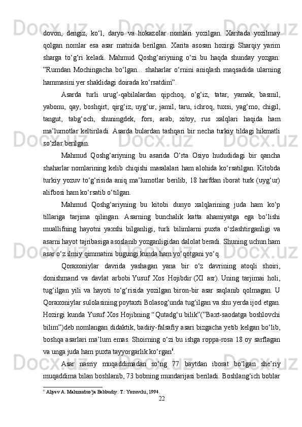 dovon,   dengiz,   ko‘l,   daryo   va   hokazolar   nomlari   yozilgan.   Xaritada   yozilmay
qolgan   nomlar   esa   asar   matnida   berilgan.   Xarita   asosan   hozirgi   Sharqiy   yarim
sharga   to‘g‘ri   keladi.   Mahmud   Qoshg‘ariyning   o‘zi   bu   haqda   shunday   yozgan:
”Rumdan   Mochingacha   bo‘lgan...   shaharlar   o‘rnini   aniqlash   maqsadida   ularning
hammasini yer shaklidagi doirada ko‘rsatdim”.
Asarda   turli   urug‘-qabilalardan   qipchoq,   o‘g‘iz,   tatar,   yamak,   basmil,
yabonu,   qay,   boshqirt,   qirg‘iz,   uyg‘ur,   jamil,   taru,   ichroq,   tuxsi,   yag‘mo,   chigil,
tangut,   tabg‘och,   shuningdek,   fors,   arab,   xitoy,   rus   xalqlari   haqida   ham
ma’lumotlar keltiriladi. Asarda bulardan tashqari bir  necha turkiy tildagi  hikmatli
so‘zlar berilgan. 
Mahmud   Qoshg‘ariyning   bu   asarida   O‘rta   Osiyo   hududidagi   bir   qancha
shaharlar nomlarining kelib chiqishi masalalari ham alohida ko‘rsatilgan. Kitobda
turkiy  yozuv to‘g‘risida  aniq  ma’lumotlar  berilib, 18  harfdan  iborat   turk  (uyg‘ur)
alifbosi ham ko‘rsatib o‘tilgan.
Mahmud   Qoshg‘ariyning   bu   kitobi   dunyo   xalqlarining   juda   ham   ko‘p
tillariga   tarjima   qilingan.   Asarning   bunchalik   katta   ahamiyatga   ega   bo‘lishi
muallifning   hayotni   yaxshi   bilganligi,   turli   bilimlarni   puxta   o‘zlashtirganligi   va
asarni hayot tajribasiga asoslanib yozganligidan dalolat beradi. Shuning uchun ham
asar o‘z ilmiy qimmatini bugungi kunda ham yo‘qotgani yo‘q. 
Qoraxoniylar   davrida   yashagan   yana   bir   o‘z   davrining   atoqli   shoiri,
donishmand   va   davlat   arbobi   Yusuf   Xos   Hojibdir   (XI   asr).   Uning   tarjimai   holi,
tug‘ilgan   yili   va   hayoti   to‘g‘risida   yozilgan   biron-bir   asar   saqlanib   qolmagan.   U
Qoraxoniylar sulolasining poytaxti Bolasog‘unda tug‘ilgan va shu yerda ijod etgan.
Hozirgi  kunda Yusuf Xos Hojibning “Qutadg‘u bilik”(”Baxt-saodatga boshlovchi
bilim”)deb nomlangan didaktik, badiiy-falsafiy asari bizgacha yetib kelgan bo‘lib,
boshqa asarlari ma’lum emas. Shoirning o‘zi bu ishga roppa-rosa 18 oy sarflagan
va unga juda ham puxta tayyorgarlik ko‘rgan 6
.
Asar   nasriy   muqaddimadan   so‘ng   77   baytdan   iborat   bo‘lgan   she’riy
muqaddima bilan boshlanib, 73 bobning mundarijasi beriladi. Boshlang‘ich boblar
6
 Aliyev A. Mahmudxo’ja Behbudiy. T.: Yozuvchi, 1994.
22 