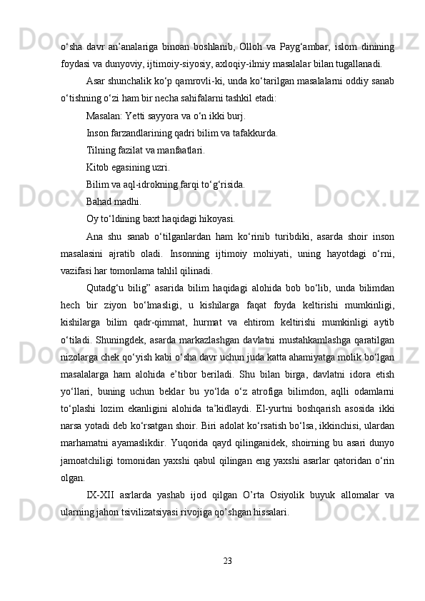 o‘sha   davr   an’analariga   binoan   boshlanib,   Olloh   va   Payg‘ambar,   islom   dinining
foydasi va dunyoviy, ijtimoiy-siyosiy, axloqiy-ilmiy masalalar bilan tugallanadi. 
Asar shunchalik ko‘p qamrovli-ki, unda ko‘tarilgan masalalarni oddiy sanab
o‘tishning o‘zi ham bir necha sahifalarni tashkil etadi:
Masalan: Yetti sayyora va o‘n ikki burj. 
Inson farzandlarining qadri bilim va tafakkurda.
Tilning fazilat va manfaatlari. 
Kitob egasining uzri.
Bilim va aql-idrokning farqi to‘g‘risida. 
Bahad madhi.
Oy to‘ldining baxt haqidagi hikoyasi. 
Ana   shu   sanab   o‘tilganlardan   ham   ko‘rinib   turibdiki,   asarda   shoir   inson
masalasini   ajratib   oladi.   Insonning   ijtimoiy   mohiyati,   uning   hayotdagi   o‘rni,
vazifasi har tomonlama tahlil qilinadi.
Qutadg‘u   bilig”   asarida   bilim   haqidagi   alohida   bob   bo‘lib,   unda   bilimdan
hech   bir   ziyon   bo‘lmasligi,   u   kishilarga   faqat   foyda   keltirishi   mumkinligi,
kishilarga   bilim   qadr-qimmat,   hurmat   va   ehtirom   keltirishi   mumkinligi   aytib
o‘tiladi.   Shuningdek,   asarda   markazlashgan   davlatni   mustahkamlashga   qaratilgan
nizolarga chek qo‘yish kabi o‘sha davr uchun juda katta ahamiyatga molik bo‘lgan
masalalarga   ham   alohida   e’tibor   beriladi.   Shu   bilan   birga,   davlatni   idora   etish
yo‘llari,   buning   uchun   beklar   bu   yo‘lda   o‘z   atrofiga   bilimdon,   aqlli   odamlarni
to‘plashi   lozim   ekanligini   alohida   ta’kidlaydi.   El-yurtni   boshqarish   asosida   ikki
narsa yotadi deb ko‘rsatgan shoir. Biri adolat ko‘rsatish bo‘lsa, ikkinchisi, ulardan
marhamatni   ayamaslikdir.   Yuqorida   qayd   qilinganidek,   shoirning   bu   asari   dunyo
jamoatchiligi   tomonidan   yaxshi   qabul   qilingan   eng   yaxshi   asarlar   qatoridan   o‘rin
olgan. 
IX-XII   asrlarda   yashab   ijod   qilgan   O’rta   Osiyolik   buyuk   allomalar   va
ularning jahon tsivilizatsiyasi rivojiga qo’shgan hissalari. 
23 