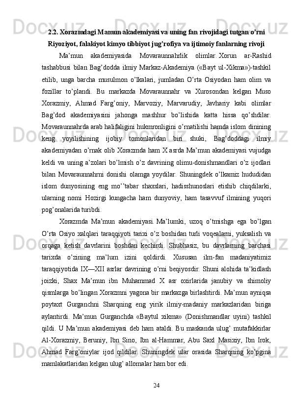 2.2. Xorazmdagi Mamun akademiyasi va uning fan rivojidagi tutgan o’rni
Riyoziyot, falakiyot kimyo tibbiyot jug’rofiya va ijtimoiy fanlarning rivoji
Ma’mun   akademiyasida   Movaraunnahrlik   olimlar.   Xorun   ar-Rashid
tashabbusi   bilan   Bag’dodda   ilmiy   Markaz-Akademiya   («Bayt   ul-Xikma»)-tashkil
etilib,   unga   barcha   musulmon   o’lkalari,   jumladan   O’rta   Osiyodan   ham   olim   va
fozillar   to’plandi.   Bu   markazda   Movaraunnahr   va   Xurosondan   kelgan   Muso
Xorazmiy,   Ahmad   Farg’oniy,   Marvoziy,   Marvarudiy,   Javhariy   kabi   olimlar
Bag’dod   akademiyasini   jahonga   mashhur   bo’lishida   katta   hissa   qo’shdilar.
Movaraunnahrda arab halifaligini hukmronligini o’rnatilishi hamda islom dinining
keng   yoyilishining   ijobiy   tomonlaridan   biri   shuki,   Bag’doddagi   ilmiy
akademiyadan o’rnak olib Xorazmda ham X asrda Ma’mun akademiyasi  vujudga
keldi   va   uning   a’zolari   bo’lmish   o’z   davrining   olimu-donishmandlari   o’z   ijodlari
bilan   Movaraunnahrni   donishi   olamga   yoydilar.   Shuningdek   o’lkamiz   hududidan
islom   dunyosining   eng   mo’’tabar   shaxslari,   hadisshunoslari   etishib   chiqdilarki,
ularning   nomi   Hozirgi   kungacha   ham   dunyoviy,   ham   tasavvuf   ilmining   yuqori
pog’onalarida turibdi. 
Xorazmda   Ma’mun   akademiyasi.   Ma’lumki,   uzoq   o’tmishga   ega   bo’lgan
O’rta   Osiyo   xalqlari   taraqqiyoti   tarixi   o’z   boshidan   turli   voqealarni,   yuksalish   va
orqaga   ketish   davrlarini   boshdan   kechirdi.   Shubhasiz,   bu   davrlarning   barchasi
tarixda   o’zining   ma’lum   izini   qoldirdi.   Xususan   ilm-fan   madaniyatimiz
taraqqiyotida   IX—XII   asrlar   davrining   o’rni   beqiyosdir.   Shuni   alohida   ta’kidlash
joizki,   Shax   Ma’mun   ibn   Muhammad   X   asr   oxirlarida   janubiy   va   shimoliy
qismlarga bo’lingan Xorazmni yagona bir markazga birlashtirdi. Ma’mun ayniqsa
poytaxt   Gurganchni   Sharqning   eng   yirik   ilmiy-madaniy   markazlaridan   biriga
aylantirdi.   Ma’mun   Gurganchda   «Baytul   xikma»   (Donishmandlar   uyini)   tashkil
qildi.   U   Ma’mun   akademiyasi   deb   ham   ataldi.   Bu   maskanda   ulug’   mutafakkirlar
Al-Xorazmiy,   Beruniy,   Ibn   Sino,   Ibn   al-Hammar,   Abu   Saxl   Masixiy,   Ibn   Irok,
Ahmad   Farg’oniylar   ijod   qildilar.   Shuningdek   ular   orasida   Sharqning   ko’pgina
mamlakatlaridan kelgan ulug’ allomalar ham bor edi. 
24 