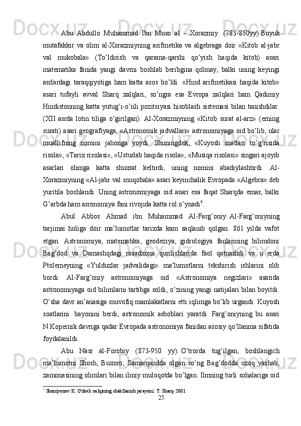 Abu   Abdullo   Muhammad   Ibn   Muso   al   -   Xorazmiy.   (783-850yy)   Buyuk
mutafakkir   va   olim   al-Xorazmiyning   arifmetika   va   algebraga   doir   «Kitob   al-jabr
val   mukobala»   (To’ldirish   va   qarama-qarshi   qo’yish   haqida   kitob)   asari
matematika   fanida   yangi   davrni   boshlab   beribgina   qolmay,   balki   uning   keyingi
asrlardagi   taraqqiyotiga   ham   katta   asos   bo’ldi.   «Hind   arifmetikasi   haqida   kitob»
asari   tufayli   avval   Sharq   xalqlari,   so’ngra   esa   Evropa   xalqlari   ham   Qadimiy
Hindistonning katta yutug’i-o’nli pozitsiyasi  hisoblash sistemasi  bilan tanishdilar.
(XII   asrda   lotin   tiliga   o’girilgan).   Al-Xorazmiyning   «Kitob   surat   al-arz»   (erning
surati) asari geografiyaga, «Astronomik jadvallari» astronomiyaga oid bo’lib, ular
muallifning   nomini   jahonga   yoydi.   Shuningdek,   «Kuyosh   soatlari   to’g’risida
risola», «Tarix risolasi», «Usturlab haqida risola», «Musiqa risolasi» singari ajoyib
asarlari   olimga   katta   shuxrat   keltirdi,   uning   nomini   abadiylashtirdi.   Al-
Xorazmiyning «Al-jabr val muqobala» asari keyinchalik Evropada «Algebra» deb
yuritila   boshlandi.   Uning   astronomiyaga   oid   asari   esa   faqat   Sharqda   emas,   balki
G’arbda ham asronomiya fani rivojida katta rol o’ynadi 7
. 
Abul   Abbos   Ahmad   ibn   Muhammad   Al-Farg’oniy.   Al-Farg’oniyning
tarjimai   holiga   doir   ma’lumotlar   tarixda   kam   saqlanib   qolgan.   861   yilda   vafot
etgan.   Astronomiya,   matematika,   geodeziya,   gidrologiya   fanlarining   bilimdoni
Bag’dod   va   Damashqdagi   rasadxona   qurilishlarida   faol   qatnashdi   va   u   erda
Ptolemeyning   «Yulduzlar   jadvalidagi»   ma’lumotlarni   tekshirish   ishlarini   olib
bordi.   Al-Farg’oniy   astronomiyaga   oid   «Astronomiya   negizlari»   asarida
astronomiyaga oid bilimlarni tartibga soldi, o’zining yangi natijalari bilan boyitdi.
O’sha davr an’anasiga muvofiq mamlakatlarni etti iqlimga bo’lib urgandi. Kuyosh
soatlarini.   bayonini   berdi,   astronomik   asboblari   yaratdi.   Farg’oniyning   bu   asari
N.Kopernik davriga qadar Evropada astronomiya fanidan asosiy qo’llanma sifatida
foydalanildi. 
Abu   Nasr   al-Forobiy   (873-950   yy).   O’trorda   tug’ilgan,   boshlangich
ma’lumotni   Shosh,   Buxoro,   Samarqandda   olgan   so’ng   Bag’dodda   uzoq   yashab,
zamonasining olimlari bilan ilmiy muloqotda bo’lgan. Ilmning turli sohalariga oid
7
 Shoniyozov K. O'zbek xalqining shakllanish jarayoni. T. Sharq-2001.
25 