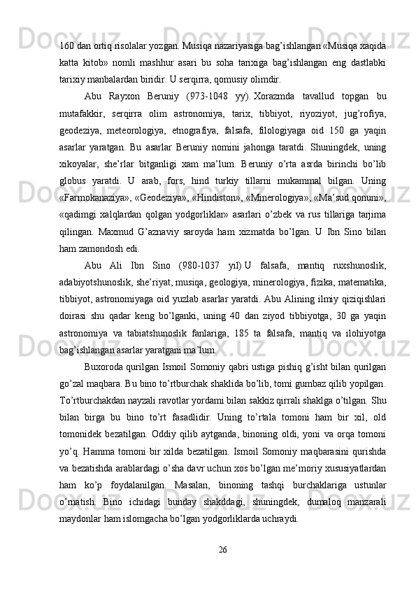 160 dan ortiq risolalar yozgan. Musiqa nazariyasiga bag’ishlangan «Musiqa xaqida
katta   kitob»   nomli   mashhur   asari   bu   soha   tarixiga   bag’ishlangan   eng   dastlabki
tarixiy manbalardan biridir. U serqirra, qomusiy olimdir. 
Abu   Rayxon   Beruniy   (973-1048   yy).   Xorazmda   tavallud   topgan   bu
mutafakkir,   serqirra   olim   astronomiya,   tarix,   tibbiyot,   riyoziyot,   jug’rofiya,
geodeziya,   meteorologiya,   etnografiya,   falsafa,   filologiyaga   oid   150   ga   yaqin
asarlar   yaratgan.   Bu   asarlar   Beruniy   nomini   jahonga   taratdi.   Shuningdek,   uning
xikoyalar,   she’rlar   bitganligi   xam   ma’lum.   Beruniy   o’rta   asrda   birinchi   bo’lib
globus   yaratdi.   U   arab,   fors,   hind   turkiy   tillarni   mukammal   bilgan.   Uning
«Farmokanaziya», «Geodeziya», «Hindiston», «Minerologiya», «Ma’sud qonuni»,
«qadimgi   xalqlardan   qolgan   yodgorliklar»   asarlari   o’zbek   va   rus   tillariga   tarjima
qilingan.   Maxmud   G’aznaviy   saroyda   ham   xizmatda   bo’lgan.   U   Ibn   Sino   bilan
ham zamondosh edi. 
Abu   Ali   Ibn   Sino   (980-1037   yil)   U   falsafa,   mantiq   ruxshunoslik,
adabiyotshunoslik, she’riyat, musiqa, geologiya, minerologiya, fizika, matematika,
tibbiyot, astronomiyaga oid yuzlab asarlar  yaratdi. Abu Alining ilmiy qiziqishlari
doirasi   shu   qadar   keng   bo’lganki,   uning   40   dan   ziyod   tibbiyotga,   30   ga   yaqin
astronomiya   va   tabiatshunoslik   fanlariga,   185   ta   falsafa,   mantiq   va   ilohiyotga
bag’ishlangan asarlar yaratgani ma’lum. 
Buxoroda qurilgan Ismoil Somoniy qabri ustiga pishiq g’isht bilan qurilgan
go’zal maqbara. Bu bino to’rtburchak shaklida bo’lib, tomi gumbaz qilib yopilgan.
To’rtburchakdan nayzali ravotlar yordami bilan sakkiz qirrali shaklga o’tilgan.  Shu
bilan   birga   bu   bino   to’rt   fasadlidir.   Uning   to’rtala   tomoni   ham   bir   xil,   old
tomonidek   bezatilgan.   Oddiy   qilib   aytganda,   binoning   oldi,   yoni   va   orqa   tomoni
yo’q.   Hamma   tomoni   bir   xilda   bezatilgan.   Ismoil   Somoniy   maqbarasini   qurishda
va bezatishda arablardagi o’sha davr uchun xos bo’lgan me’moriy xususiyatlardan
ham   ko’p   foydalanilgan.   Masalan,   binoning   tashqi   burchaklariga   ustunlar
o’rnatish.   Bino   ichidagi   bunday   shakddagi,   shuningdek,   dumaloq   manzarali
maydonlar ham islomgacha bo’lgan yodgorliklarda uchraydi. 
26 