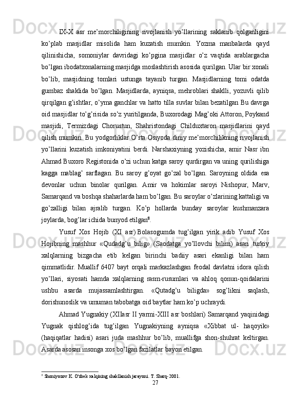 IX-X   asr   me’morchiligining   rivojlanish   yo’llarining   saklanib   qolganligini
ko’plab   masjidlar   misolida   ham   kuzatish   mumkin.   Yozma   manbalarda   qayd
qilinishicha,   somoniylar   davridagi   ko’pgina   masjidlar   o’z   vaqtida   arablargacha
bo’lgan ibodatxonalarning masjidga moslashtirish asosida qurilgan. Ular bir xonali
bo’lib,   masjidning   tomlari   ustunga   tayanib   turgan.   Masjidlarning   tomi   odatda
gumbaz   shaklida   bo’lgan.   Masjidlarda,   ayniqsa,   mehroblari   shaklli,   yozuvli   qilib
qirqilgan g’ishtlar, o’yma ganchlar va hatto tilla suvlar bilan bezatilgan Bu davrga
oid masjidlar to’g’risida so’z yuritilganda, Buxorodagi Mag’oki Attoron, Poykand
masjidi,   Termizdagi   Chorustun,   Shahristondagi   Childuxtaron   masjidlarini   qayd
qilish mumkin. Bu yodgorliklar O’rta Osiyoda diniy me’morchilikning rivojlanish
yo’llarini   kuzatish   imkoniyatini   berdi.   Narshaxiyning   yozishicha,   amir   Nasr   ibn
Ahmad Buxoro Registonida o’zi uchun katga saroy qurdirgan va uning qurilishiga
kagga   mablag’   sarflagan.   Bu   saroy   g’oyat   go’zal   bo’lgan.   Saroyning   oldida   esa
devonlar   uchun   binolar   qurilgan.   Amir   va   hokimlar   saroyi   Nishopur,   Marv,
Samarqand va boshqa shaharlarda ham bo’lgan. Bu saroylar o’zlarining kattaligi va
go’zalligi   bilan   ajralib   turgan.   Ko’p   hollarda   bunday   saroylar   kushmanzara
joylarda, bog’lar ichida bunyod etilgan 8
.
Yusuf   Xos   Hojib   (XI   asr)   Bolasogumda   tug’ilgan   yirik   adib   Yusuf   Xos
Hojibning   mashhur   «Qudadg’u   bilig»   (Saodatga   yo’llovchi   bilim)   asari   turkiy
xalqlarning   bizgacha   etib   kelgan   birinchi   badiiy   asari   ekanligi   bilan   ham
qimmatlidir.   Muallif   6407   bayt   orqali   markazlashgan   feodal   davlatni   idora   qilish
yo’llari,   siyosati   hamda   xalqlarning   rasm-rusumlari   va   ahloq   qonun-qoidalarini
ushbu   asarda   mujassamlashtirgan.   «Qutadg’u   biligda»   sog’likni   saqlash,
dorishunoslik va umuman tabobatga oid baytlar ham ko’p uchraydi. 
Ahmad Yugnakiy (XIIasr II yarmi-XIII asr  boshlari)   Samarqand yaqinidagi
Yugnak   qishlog’ida   tug’ilgan   Yugnakiyning   ayniqsa   «Xibbat   ul-   haqoyik»
(haqiqatlar   hadisi)   asari   juda   mashhur   bo’lib,   muallifga   shon-shuhrat   keltirgan.
Asarda asosan insonga xos bo’lgan fazilatlar bayon etilgan. 
8
 Shoniyozov K. O'zbek xalqining shakllanish jarayoni. T. Sharq-2001.
27 