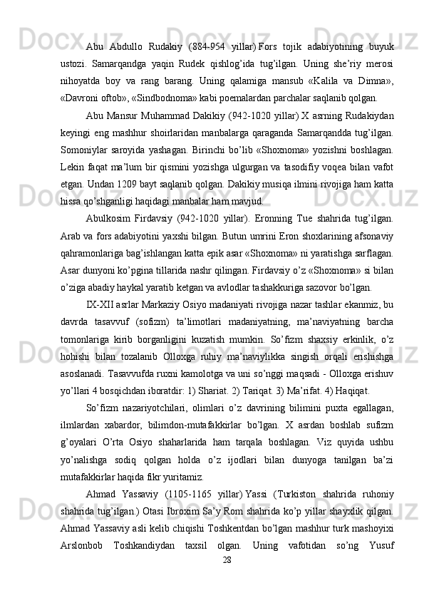 Abu   Abdullo   Rudakiy   (884-954   yillar)   Fors   tojik   adabiyotining   buyuk
ustozi.   Samarqandga   yaqin   Rudek   qishlog’ida   tug’ilgan.   Uning   she’riy   merosi
nihoyatda   boy   va   rang   barang.   Uning   qalamiga   mansub   «Kalila   va   Dimna»,
«Davroni oftob», «Sindbodnoma» kabi poemalardan parchalar saqlanib qolgan. 
Abu   Mansur   Muhammad   Dakikiy   (942-1020   yillar)   X   asrning   Rudakiydan
keyingi   eng   mashhur   shoirlaridan   manbalarga   qaraganda   Samarqandda   tug’ilgan.
Somoniylar   saroyida   yashagan.   Birinchi   bo’lib   «Shoxnoma»   yozishni   boshlagan.
Lekin faqat  ma’lum  bir  qismini  yozishga  ulgurgan va tasodifiy voqea bilan vafot
etgan. Undan 1209 bayt saqlanib qolgan. Dakikiy musiqa ilmini rivojiga ham katta
hissa qo’shganligi haqidagi manbalar ham mavjud. 
Abulkosim   Firdavsiy   (942-1020   yillar).   Eronning   Tue   shahrida   tug’ilgan.
Arab va fors adabiyotini yaxshi bilgan. Butun umrini Eron shoxlarining afsonaviy
qahramonlariga bag’ishlangan katta epik asar «Shoxnoma» ni yaratishga sarflagan.
Asar dunyoni ko’pgina tillarida nashr qilingan. Firdavsiy o’z «Shoxnoma» si bilan
o’ziga abadiy haykal yaratib ketgan va avlodlar tashakkuriga sazovor bo’lgan. 
IX-XII asrlar Markaziy Osiyo madaniyati rivojiga nazar tashlar ekanmiz, bu
davrda   tasavvuf   (sofizm)   ta’limotlari   madaniyatning,   ma’naviyatning   barcha
tomonlariga   kirib   borganligini   kuzatish   mumkin.   So’fizm   shaxsiy   erkinlik,   o’z
hohishi   bilan   tozalanib   Olloxga   ruhiy   ma’naviylikka   singish   orqali   erishishga
asoslanadi. Tasavvufda ruxni kamolotga va uni so’nggi maqsadi - Olloxga erishuv
yo’llari 4 bosqichdan iboratdir: 1) Shariat. 2) Tariqat. 3) Ma’rifat. 4) Haqiqat.
So’fizm   nazariyotchilari,   olimlari   o’z   davrining   bilimini   puxta   egallagan,
ilmlardan   xabardor,   bilimdon-mutafakkirlar   bo’lgan.   X   asrdan   boshlab   sufizm
g’oyalari   O’rta   Osiyo   shaharlarida   ham   tarqala   boshlagan.   Viz   quyida   ushbu
yo’nalishga   sodiq   qolgan   holda   o’z   ijodlari   bilan   dunyoga   tanilgan   ba’zi
mutafakkirlar haqida fikr yuritamiz. 
Ahmad   Yassaviy   (1105-1165   yillar)   Yassi   (Turkiston   shahrida   ruhoniy
shahrida tug’ilgan.) Otasi Ibroxim Sa’y Rom shahrida ko’p yillar shayxlik qilgan.
Ahmad Yassaviy asli kelib chiqishi Toshkentdan bo’lgan mashhur turk mashoyixi
Arslonbob   Toshkandiydan   taxsil   olgan.   Uning   vafotidan   so’ng   Yusuf
28 