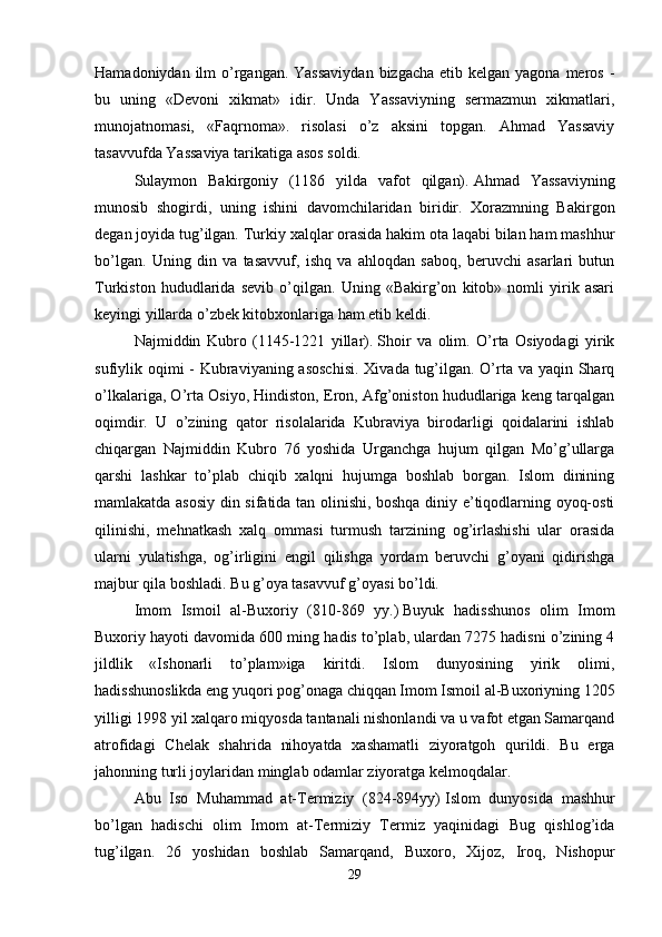 Hamadoniydan ilm  o’rgangan. Yassaviydan  bizgacha  etib kelgan yagona meros -
bu   uning   «Devoni   xikmat»   idir.   Unda   Yassaviyning   sermazmun   xikmatlari,
munojatnomasi,   «Faqrnoma».   risolasi   o’z   aksini   topgan.   Ahmad   Yassaviy
tasavvufda Yassaviya tarikatiga asos soldi. 
Sulaymon   Bakirgoniy   (1186   yilda   vafot   qilgan).   Ahmad   Yassaviyning
munosib   shogirdi,   uning   ishini   davomchilaridan   biridir.   Xorazmning   Bakirgon
degan joyida tug’ilgan. Turkiy xalqlar orasida hakim ota laqabi bilan ham mashhur
bo’lgan.   Uning   din   va   tasavvuf,   ishq   va   ahloqdan   saboq,   beruvchi   asarlari   butun
Turkiston   hududlarida   sevib   o’qilgan.   Uning   «Bakirg’on   kitob»   nomli   yirik   asari
keyingi yillarda o’zbek kitobxonlariga ham etib keldi. 
Najmiddin   Kubro   (1145-1221   yillar).   Shoir   va   olim.   O’rta   Osiyodagi   yirik
sufiylik oqimi - Kubraviyaning asoschisi.  Xivada tug’ilgan. O’rta va yaqin Sharq
o’lkalariga, O’rta Osiyo, Hindiston, Eron, Afg’oniston hududlariga keng tarqalgan
oqimdir.   U   o’zining   qator   risolalarida   Kubraviya   birodarligi   qoidalarini   ishlab
chiqargan   Najmiddin   Kubro   76   yoshida   Urganchga   hujum   qilgan   Mo’g’ullarga
qarshi   lashkar   to’plab   chiqib   xalqni   hujumga   boshlab   borgan.   Islom   dinining
mamlakatda asosiy din sifatida tan olinishi, boshqa diniy e’tiqodlarning oyoq-osti
qilinishi,   mehnatkash   xalq   ommasi   turmush   tarzining   og’irlashishi   ular   orasida
ularni   yulatishga,   og’irligini   engil   qilishga   yordam   beruvchi   g’oyani   qidirishga
majbur qila boshladi. Bu g’oya tasavvuf g’oyasi bo’ldi. 
Imom   Ismoil   al-Buxoriy   (810-869   yy.)   Buyuk   hadisshunos   olim   Imom
Buxoriy hayoti davomida 600 ming hadis to’plab, ulardan 7275 hadisni o’zining 4
jildlik   «Ishonarli   to’plam»iga   kiritdi.   Islom   dunyosining   yirik   olimi,
hadisshunoslikda eng yuqori pog’onaga chiqqan Imom Ismoil al-Buxoriyning 1205
yilligi 1998 yil xalqaro miqyosda tantanali nishonlandi va u vafot etgan Samarqand
atrofidagi   Chelak   shahrida   nihoyatda   xashamatli   ziyoratgoh   qurildi.   Bu   erga
jahonning turli joylaridan minglab odamlar ziyoratga kelmoqdalar. 
Abu   Iso   Muhammad   at-Termiziy   (824-894yy)   Islom   dunyosida   mashhur
bo’lgan   hadischi   olim   Imom   at-Termiziy   Termiz   yaqinidagi   Bug   qishlog’ida
tug’ilgan.   26   yoshidan   boshlab   Samarqand,   Buxoro,   Xijoz,   Iroq,   Nishopur
29 
