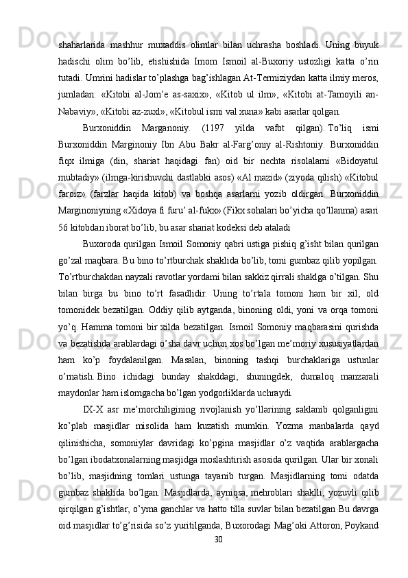shaharlarida   mashhur   muxaddis   olimlar   bilan   uchrasha   boshladi.   Uning   buyuk
hadischi   olim   bo’lib,   etishishida   Imom   Ismoil   al-Buxoriy   ustozligi   katta   o’rin
tutadi. Umrini hadislar to’plashga bag’ishlagan At-Termiziydan katta ilmiy meros,
jumladan:   «Kitobi   al-Jom’e   as-saxix»,   «Kitob   ul   ilm»,   «Kitobi   at-Tamoyili   an-
Nabaviy», «Kitobi az-zuxl», «Kitobul ismi val xuna» kabi asarlar qolgan. 
Burxoniddin   Marganoniy.   (1197   yilda   vafot   qilgan).   To’liq   ismi
Burxoniddin   Marginoniy   Ibn   Abu   Bakr   al-Farg’oniy   al-Rishtoniy.   Burxoniddin
fiqx   ilmiga   (din,   shariat   haqidagi   fan)   oid   bir   nechta   risolalarni   «Bidoyatul
mubtadiy» (ilmga-kirishuvchi dastlabki asos) «Al mazid» (ziyoda qilish) «Kitobul
faroiz»   (farzlar   haqida   kitob)   va   boshqa   asarlarni   yozib   oldirgan.   Burxoniddin
Marginoniyning «Xidoya fi furu’ al-fukx» (Fikx sohalari bo’yicha qo’llanma) asari
56 kitobdan iborat bo’lib, bu asar shariat kodeksi deb ataladi 
Buxoroda qurilgan Ismoil Somoniy qabri ustiga pishiq g’isht bilan qurilgan
go’zal maqbara. Bu bino to’rtburchak shaklida bo’lib, tomi gumbaz qilib yopilgan.
To’rtburchakdan nayzali ravotlar yordami bilan sakkiz qirrali shaklga o’tilgan. Shu
bilan   birga   bu   bino   to’rt   fasadlidir.   Uning   to’rtala   tomoni   ham   bir   xil,   old
tomonidek   bezatilgan.   Oddiy   qilib   aytganda,   binoning   oldi,   yoni   va   orqa   tomoni
yo’q.   Hamma   tomoni   bir   xilda   bezatilgan.   Ismoil   Somoniy   maqbarasini   qurishda
va bezatishda arablardagi o’sha davr uchun xos bo’lgan me’moriy xususiyatlardan
ham   ko’p   foydalanilgan.   Masalan,   binoning   tashqi   burchaklariga   ustunlar
o’rnatish.   Bino   ichidagi   bunday   shakddagi,   shuningdek,   dumaloq   manzarali
maydonlar ham islomgacha bo’lgan yodgorliklarda uchraydi.
IX-X   asr   me’morchiligining   rivojlanish   yo’llarining   saklanib   qolganligini
ko’plab   masjidlar   misolida   ham   kuzatish   mumkin.   Yozma   manbalarda   qayd
qilinishicha,   somoniylar   davridagi   ko’pgina   masjidlar   o’z   vaqtida   arablargacha
bo’lgan ibodatxonalarning masjidga moslashtirish asosida qurilgan. Ular bir xonali
bo’lib,   masjidning   tomlari   ustunga   tayanib   turgan.   Masjidlarning   tomi   odatda
gumbaz   shaklida   bo’lgan.   Masjidlarda,   ayniqsa,   mehroblari   shaklli,   yozuvli   qilib
qirqilgan g’ishtlar, o’yma ganchlar va hatto tilla suvlar bilan bezatilgan Bu davrga
oid masjidlar to’g’risida so’z yuritilganda, Buxorodagi Mag’oki Attoron, Poykand
30 