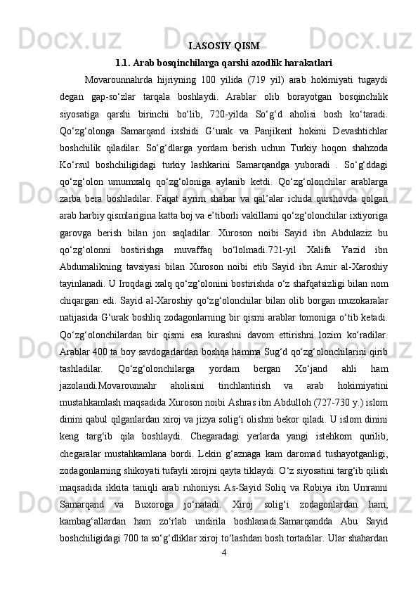 I.ASOSIY QISM
1.1. Arab bosqinchilarga qarshi azodlik harakatlari
Movarounnahrda   hijriyning   100   yilida   (719   yil)   arab   hokimiyati   tugaydi
degan   gap-so‘zlar   tarqala   boshlaydi.   Arablar   olib   borayotgan   bosqinchilik
siyosatiga   qarshi   birinchi   bo‘lib,   720-yilda   So‘g‘d   aholisi   bosh   ko‘taradi.
Qo‘zg‘olonga   Samarqand   ixshidi   G‘urak   va   Panjikent   hokimi   Devashtichlar
boshchilik   qiladilar.   So‘g‘dlarga   yordam   berish   uchun   Turkiy   hoqon   shahzoda
Ko‘rsul   boshchiligidagi   turkiy   lashkarini   Samarqandga   yuboradi   .   So‘g‘ddagi
qo‘zg‘olon   umumxalq   qo‘zg‘oloniga   aylanib   ketdi.   Qo‘zg‘olonchilar   arablarga
zarba   bera   boshladilar.   Faqat   ayrim   shahar   va   qal’alar   ichida   qurshovda   qolgan
arab harbiy qismlarigina katta boj va e’tiborli vakillarni qo‘zg‘olonchilar ixtiyoriga
garovga   berish   bilan   jon   saqladilar.   Xuroson   noibi   Sayid   ibn   Abdulaziz   bu
qo‘zg‘olonni   bostirishga   muvaffaq   bo‘lolmadi.721-yil   Xalifa   Yazid   ibn
Abdumalikning   tavsiyasi   bilan   Xuroson   noibi   etib   Sayid   ibn   Amir   al-Xaroshiy
tayinlanadi. U Iroqdagi xalq qo‘zg‘olonini bostirishda o‘z shafqatsizligi bilan nom
chiqargan   edi.   Sayid   al-Xaroshiy   qo‘zg‘olonchilar   bilan   olib   borgan   muzokaralar
natijasida G‘urak boshliq zodagonlarning bir qismi arablar  tomoniga o‘tib ketadi.
Qo‘zg‘olonchilardan   bir   qismi   esa   kurashni   davom   ettirishni   lozim   ko‘radilar.
Arablar 400 ta boy savdogarlardan boshqa hamma Sug‘d qo‘zg‘olonchilarini qirib
tashladilar.   Qo‘zg‘olonchilarga   yordam   bergan   Xo‘jand   ahli   ham
jazolandi.Movarounnahr   aholisini   tinchlantirish   va   arab   hokimiyatini
mustahkamlash maqsadida Xuroson noibi Ashras ibn Abdulloh (727-730 y.) islom
dinini qabul qilganlardan xiroj va jizya solig‘i olishni bekor qiladi. U islom dinini
keng   targ‘ib   qila   boshlaydi.   Chegaradagi   yerlarda   yangi   istehkom   qurilib,
chegaralar   mustahkamlana   bordi.   Lekin   g‘aznaga   kam   daromad   tushayotganligi,
zodagonlarning shikoyati tufayli xirojni qayta tiklaydi. O‘z siyosatini targ‘ib qilish
maqsadida   ikkita   taniqli   arab   ruhoniysi   As-Sayid   Soliq   va   Robiya   ibn   Umranni
Samarqand   va   Buxoroga   jo‘natadi.   Xiroj   solig‘i   zodagonlardan   ham,
kambag‘allardan   ham   zo‘rlab   undirila   boshlanadi.Samarqandda   Abu   Sayid
boshchiligidagi 700 ta so‘g‘dliklar xiroj to‘lashdan bosh tortadilar. Ular shahardan
4 
