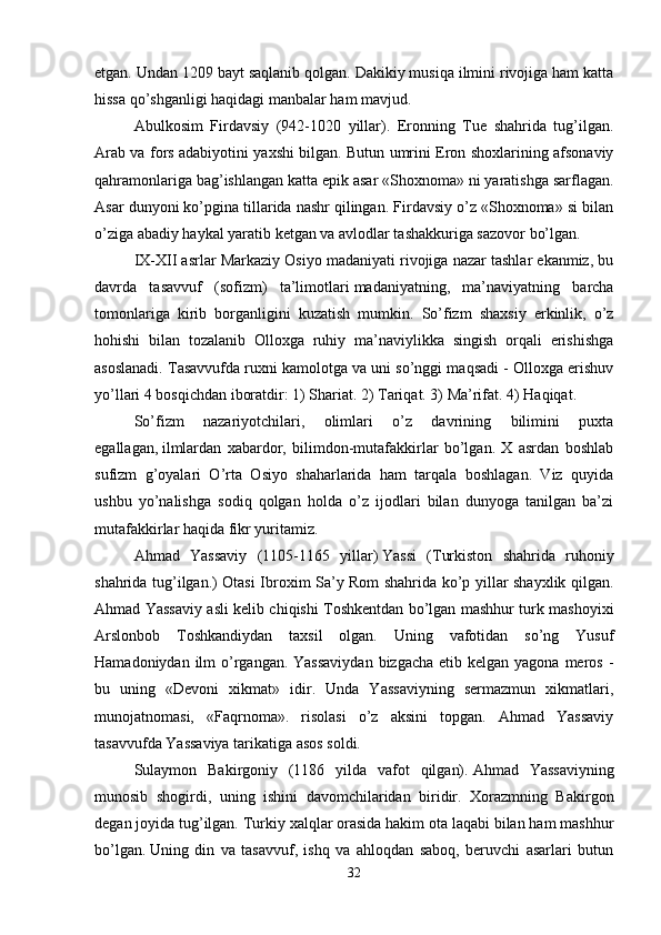 etgan. Undan 1209 bayt saqlanib qolgan. Dakikiy musiqa ilmini rivojiga ham katta
hissa qo’shganligi haqidagi manbalar ham mavjud. 
Abulkosim   Firdavsiy   (942-1020   yillar).   Eronning   Tue   shahrida   tug’ilgan.
Arab va fors adabiyotini yaxshi bilgan. Butun umrini Eron shoxlarining afsonaviy
qahramonlariga bag’ishlangan katta epik asar «Shoxnoma» ni yaratishga sarflagan.
Asar dunyoni ko’pgina tillarida nashr qilingan. Firdavsiy o’z «Shoxnoma» si bilan
o’ziga abadiy haykal yaratib ketgan va avlodlar tashakkuriga sazovor bo’lgan. 
IX-XII asrlar Markaziy Osiyo madaniyati rivojiga nazar tashlar ekanmiz, bu
davrda   tasavvuf   (sofizm)   ta’limotlari   madaniyatning,   ma’naviyatning   barcha
tomonlariga   kirib   borganligini   kuzatish   mumkin.   So’fizm   shaxsiy   erkinlik,   o’z
hohishi   bilan   tozalanib   Olloxga   ruhiy   ma’naviylikka   singish   orqali   erishishga
asoslanadi. Tasavvufda ruxni kamolotga va uni so’nggi maqsadi - Olloxga erishuv
yo’llari 4 bosqichdan iboratdir: 1) Shariat. 2) Tariqat. 3) Ma’rifat. 4) Haqiqat.
So’fizm   nazariyotchilari,   olimlari   o’z   davrining   bilimini   puxta
egallagan,   ilmlardan   xabardor,   bilimdon-mutafakkirlar   bo’lgan.   X   asrdan   boshlab
sufizm   g’oyalari   O’rta   Osiyo   shaharlarida   ham   tarqala   boshlagan.   Viz   quyida
ushbu   yo’nalishga   sodiq   qolgan   holda   o’z   ijodlari   bilan   dunyoga   tanilgan   ba’zi
mutafakkirlar haqida fikr yuritamiz. 
Ahmad   Yassaviy   (1105-1165   yillar)   Yassi   (Turkiston   shahrida   ruhoniy
shahrida tug’ilgan.) Otasi Ibroxim Sa’y Rom shahrida ko’p yillar shayxlik qilgan.
Ahmad Yassaviy asli kelib chiqishi Toshkentdan bo’lgan mashhur turk mashoyixi
Arslonbob   Toshkandiydan   taxsil   olgan.   Uning   vafotidan   so’ng   Yusuf
Hamadoniydan ilm  o’rgangan. Yassaviydan  bizgacha  etib kelgan yagona meros -
bu   uning   «Devoni   xikmat»   idir.   Unda   Yassaviyning   sermazmun   xikmatlari,
munojatnomasi,   «Faqrnoma».   risolasi   o’z   aksini   topgan.   Ahmad   Yassaviy
tasavvufda Yassaviya tarikatiga asos soldi. 
Sulaymon   Bakirgoniy   (1186   yilda   vafot   qilgan).   Ahmad   Yassaviyning
munosib   shogirdi,   uning   ishini   davomchilaridan   biridir.   Xorazmning   Bakirgon
degan joyida tug’ilgan. Turkiy xalqlar orasida hakim ota laqabi bilan ham mashhur
bo’lgan.   Uning   din   va   tasavvuf,   ishq   va   ahloqdan   saboq,   beruvchi   asarlari   butun
32 