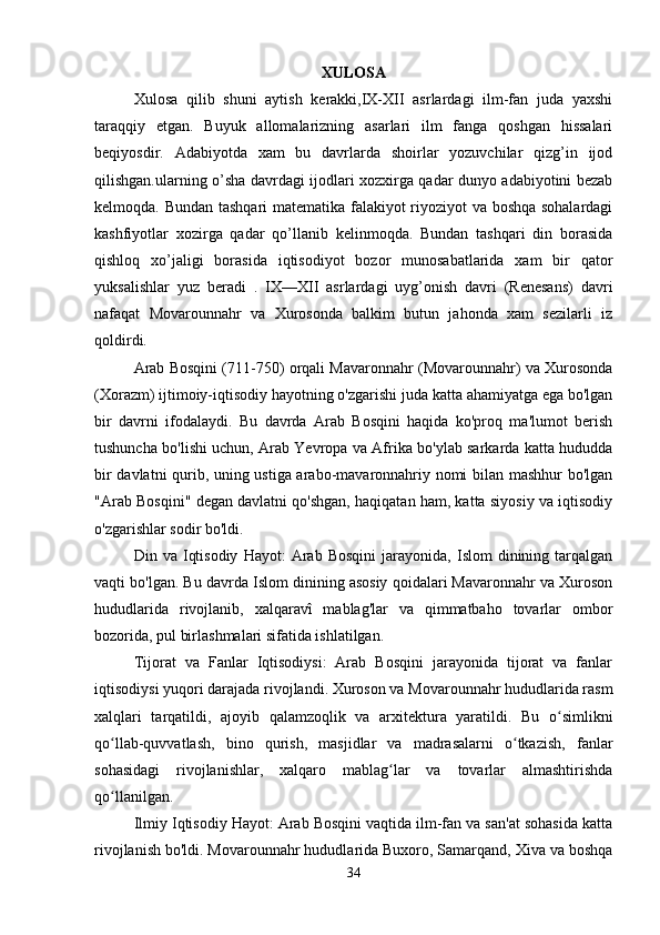 XULOSA
Xulosa   qilib   shuni   aytish   kerakki,IX-XII   asrlardagi   ilm-fan   juda   yaxshi
taraqqiy   etgan.   Buyuk   allomalarizning   asarlari   ilm   fanga   qoshgan   hissalari
beqiyosdir.   Adabiyotda   xam   bu   davrlarda   shoirlar   yozuvchilar   qizg’in   ijod
qilishgan.ularning o’sha davrdagi ijodlari xozxirga qadar dunyo adabiyotini bezab
kelmoqda. Bundan tashqari matematika falakiyot riyoziyot va boshqa sohalardagi
kashfiyotlar   xozirga   qadar   qo’llanib   kelinmoqda.   Bundan   tashqari   din   borasida
qishloq   xo’jaligi   borasida   iqtisodiyot   bozor   munosabatlarida   xam   bir   qator
yuksalishlar   yuz   beradi   .   IX—XII   asrlardagi   uyg’onish   davri   (Renesans)   davri
nafaqat   Movarounnahr   va   Xurosonda   balkim   butun   jahonda   xam   sezilarli   iz
qoldirdi. 
Arab Bosqini (711-750) orqali Mavaronnahr (Movarounnahr) va Xurosonda
(Xorazm) ijtimoiy-iqtisodiy hayotning o'zgarishi juda katta ahamiyatga ega bo'lgan
bir   davrni   ifodalaydi.   Bu   davrda   Arab   Bosqini   haqida   ko'proq   ma'lumot   berish
tushuncha bo'lishi uchun, Arab Yevropa va Afrika bo'ylab sarkarda katta hududda
bir davlatni qurib, uning ustiga arabo-mavaronnahriy nomi bilan mashhur bo'lgan
"Arab Bosqini" degan davlatni qo'shgan, haqiqatan ham, katta siyosiy va iqtisodiy
o'zgarishlar sodir bo'ldi.
Din  va   Iqtisodiy   Hayot:   Arab  Bosqini   jarayonida,   Islom   dinining   tarqalgan
vaqti bo'lgan. Bu davrda Islom dinining asosiy qoidalari Mavaronnahr va Xuroson
hududlarida   rivojlanib,   xalqaravî   mablag'lar   va   qimmatbaho   tovarlar   ombor
bozorida, pul birlashmalari sifatida ishlatilgan.
Tijorat   va   Fanlar   Iqtisodiysi:   Arab   Bosqini   jarayonida   tijorat   va   fanlar
iqtisodiysi yuqori darajada rivojlandi. Xuroson va Movarounnahr hududlarida rasm
xalqlari   tarqatildi,   ajoyib   qalamzoqlik   va   arxitektura   yaratildi.   Bu   o simlikniʻ
qo llab-quvvatlash,   bino   qurish,   masjidlar   va   madrasalarni   o tkazish,   fanlar	
ʻ ʻ
sohasidagi   rivojlanishlar,   xalqaro   mablag lar   va   tovarlar   almashtirishda	
ʻ
qo llanilgan.	
ʻ
Ilmiy Iqtisodiy Hayot: Arab Bosqini vaqtida ilm-fan va san'at sohasida katta
rivojlanish bo'ldi. Movarounnahr hududlarida Buxoro, Samarqand, Xiva va boshqa
34 