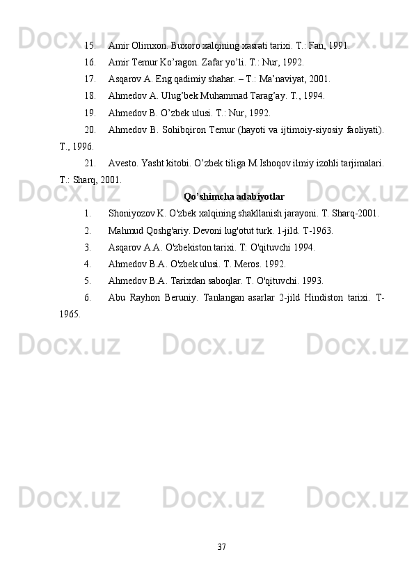 15. Amir Olimxon. Buxoro xalqining xasrati tarixi. T.: Fan, 1991.
16. Amir Temur Ko’ragon. Zafar yo’li. T.: Nur, 1992.
17. Asqarov A. Eng qadimiy shahar. – T.: Ma’naviyat, 2001.
18. Ahmedov A. Ulug’bek Muhammad Tarag’ay. T., 1994.
19. Ahmedov B. O’zbek ulusi. T.: Nur, 1992. 
20. Ahmedov B. Sohibqiron Temur (hayoti va ijtimoiy-siyosiy faoliyati).
T., 1996. 
21. Avesto. Yasht kitobi. O’zbek tiliga M.Ishoqov ilmiy izohli tarjimalari.
T.: Sharq, 2001. 
Qo’shimcha adabiyotlar
1. Shoniyozov K. O'zbek xalqining shakllanish jarayoni. T. Sharq-2001.
2. Mahmud Qoshg'ariy. Devoni lug'otut turk.  1-jild. T-1963.
3. Asqarov A.A. O'zbekiston tarixi. T: O'qituvchi 1994.
4. Ahmedov B.A. O'zbek ulusi. T. Meros. 1992.
5. Ahmedov B.A. Tarixdan saboqlar.  T. O'qituvchi. 1993.
6. Abu   Rayhon   Beruniy.   Tanlangan   asarlar   2-jild   Hindiston   tarixi.   T-
1965.
37 