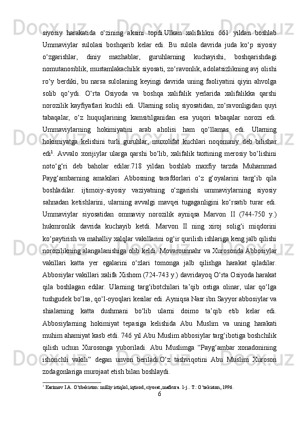 siyosiy   harakatida   o‘zining   aksini   topdi.Ulkan   xalifalikni   661   yildan   boshlab
Ummaviylar   sulolasi   boshqarib   kelar   edi.   Bu   sulola   davrida   juda   ko‘p   siyosiy
o‘zgarishlar,   diniy   mazhablar,   guruhlarning   kuchayishi,   boshqarishdagi
nomutanosiblik, mustamlakachilik siyosati, zo‘ravonlik, adolatsizlikning avj olishi
ro‘y   berdiki,   bu   narsa   sulolaning   keyingi   davrida   uning   faoliyatini   qiyin   ahvolga
solib   qo‘ydi.   O‘rta   Osiyoda   va   boshqa   xalifalik   yerlarida   xalifalikka   qarshi
norozilik  kayfiyatlari   kuchli   edi.  Ularning  soliq   siyosatidan,   zo‘ravonligidan  quyi
tabaqalar,   o‘z   huquqlarining   kamsitilganidan   esa   yuqori   tabaqalar   norozi   edi.
Ummaviylarning   hokimiyatini   arab   aholisi   ham   qo‘llamas   edi.   Ularning
hokimiyatga   kelishini   turli   guruhlar,   muxolifat   kuchlari   noqonuniy   deb   bilishar
edi 1
.   Avvalo   xorijiylar   ularga   qarshi   bo‘lib,   xalifalik   taxtining   merosiy   bo‘lishini
noto‘g‘ri   deb   baholar   edilar.718   yildan   boshlab   maxfiy   tarzda   Muhammad
Payg‘ambarning   amakilari   Abbosning   tarafdorlari   o‘z   g‘oyalarini   targ‘ib   qila
boshladilar.   ijtimoiy-siyosiy   vaziyatning   o‘zgarishi   ummaviylarning   siyosiy
sahnadan   ketishlarini,   ularning   avvalgi   mavqei   tugaganligini   ko‘rsatib   turar   edi.
Ummaviylar   siyosatidan   ommaviy   norozilik   ayniqsa   Marvon   II   (744-750   y.)
hukmronlik   davrida   kuchayib   ketdi.   Marvon   II   ning   xiroj   solig‘i   miqdorini
ko‘paytirish va mahalliy xalqlar vakillarini og‘ir qurilish ishlariga keng jalb qilishi
norozilikning alangalanishiga olib keldi. Movarounnahr va Xurosonda Abbosiylar
vakillari   katta   yer   egalarini   o‘zlari   tomonga   jalb   qilishga   harakat   qiladilar.
Abbosiylar vakillari xalifa Xishom (724-743 y.) davridayoq O‘rta Osiyoda harakat
qila   boshlagan   edilar.   Ularning   targ‘ibotchilari   ta’qib   ostiga   olinar,   ular   qo‘lga
tushgudek bo‘lsa, qo‘l-oyoqlari kesilar edi. Ayniqsa Nasr ibn Sayyor abbosiylar va
shialarning   katta   dushmani   bo‘lib   ularni   doimo   ta’qib   etib   kelar   edi.
Abbosiylarning   hokimiyat   tepasiga   kelishida   Abu   Muslim   va   uning   harakati
muhim ahamiyat kasb etdi. 746 yil Abu Muslim abbosiylar targ‘ibotiga boshchilik
qilish   uchun   Xurosonga   yuboriladi.   Abu   Muslimga   “Payg‘ambar   xonadonining
ishonchli   vakili”   degan   unvon   beriladi.O‘z   tashviqotini   Abu   Muslim   Xuroson
zodagonlariga murojaat etish bilan boshlaydi. 
1
 Karimov I.A. O’zbekiston: milliy istiqlol, iqtisod, siyosat, mafkura. 1-j.. T.: O’zekiston, 1996.
6 