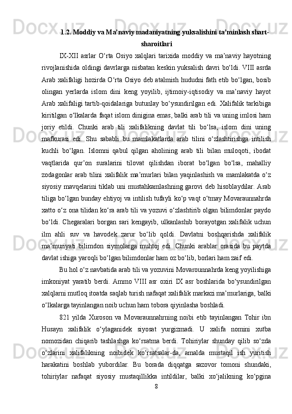 1.2. Moddiy va Ma’naviy madaniyatning yuksalishini ta’minlash shart-
sharoitlari
IX-XII   asrlar   O‘rta   Osiyo   xalqlari   tarixida   moddiy   va   ma’naviy   hayotning
rivojlanishida oldingi davrlarga nisbatan keskin yuksalish davri bo‘ldi. VIII asrda
Arab xalifaligi hozirda O‘rta Osiyo deb atalmish hududni fath etib bo‘lgan, bosib
olingan   yerlarda   islom   dini   keng   yoyilib,   ijtimoiy-iqtisodiy   va   ma’naviy   hayot
Arab xalifaligi tartib-qoidalariga butunlay bo‘ysundirilgan edi. Xalifalik tarkibiga
kiritilgan o‘lkalarda faqat islom dinigina emas, balki arab tili va uning imlosi ham
joriy   etildi.   Chunki   arab   tili   xalifalikning   davlat   tili   bo‘lsa,   islom   dini   uning
mafkurasi   edi.   Shu   sababli   bu   mamlakatlarda   arab   tilini   o‘zlashtirishga   intilish
kuchli   bo‘lgan.   Islomni   qabul   qilgan   aholining   arab   tili   bilan   muloqoti,   ibodat
vaqtlarida   qur’on   suralarini   tilovat   qilishdan   iborat   bo‘lgan   bo‘lsa,   mahalliy
zodagonlar   arab   tilini   xalifalik   ma’murlari   bilan   yaqinlashish   va   mamlakatda   o‘z
siyosiy mavqelarini tiklab uni mustahkamlashning  garovi  deb hisoblaydilar. Arab
tiliga bo‘lgan bunday ehtiyoj va intilish tufayli ko‘p vaqt o‘tmay Movaraunnahrda
xatto o‘z ona tilidan ko‘ra arab tili va yozuvi o‘zlashtirib olgan bilimdonlar paydo
bo‘ldi.   Chegaralari   borgan   sari   kengayib,   ulkanlashib   borayotgan   xalifalik   uchun
ilm   ahli   suv   va   havodek   zarur   bo‘lib   qoldi.   Davlatni   boshqarishda   xalifalik
ma’muriyati   bilimdon   siymolarga   muhtoj   edi.   Chunki   arablar   orasida   bu   paytda
davlat ishiga yaroqli bo‘lgan bilimdonlar ham oz bo‘lib, borlari ham zaif edi. 
Bu hol o‘z navbatida arab tili va yozuvini Movarounnahrda keng yoyilishiga
imkoniyat   yaratib   berdi.   Ammo   VIII   asr   oxiri   IX   asr   boshlarida   bo‘ysundirilgan
xalqlarni mutloq itoatda saqlab turish nafaqat xalifalik markazi ma’murlariga, balki
o‘lkalarga tayinlangan noib uchun ham tobora qiyinlasha boshladi.
821   yilda   Xuroson   va   Movaraunnahrning   noibi   etib   tayinlangan   Tohir   ibn
Husayn   xalifalik   o‘ylaganidek   siyosat   yurgizmadi.   U   xalifa   nomini   xutba
nomozidan   chiqarib   tashlashga   ko‘rsatma   berdi.   Tohiriylar   shunday   qilib   so‘zda
o‘zlarini   xalifalikning   noibidek   ko‘rsatsalar-da,   amalda   mustaqil   ish   yuritish
harakatini   boshlab   yubordilar.   Bu   borada   diqqatga   sazovor   tomoni   shundaki,
tohiriylar   nafaqat   siyosiy   mustaqillikka   intildilar,   balki   xo‘jalikning   ko‘pgina
8 