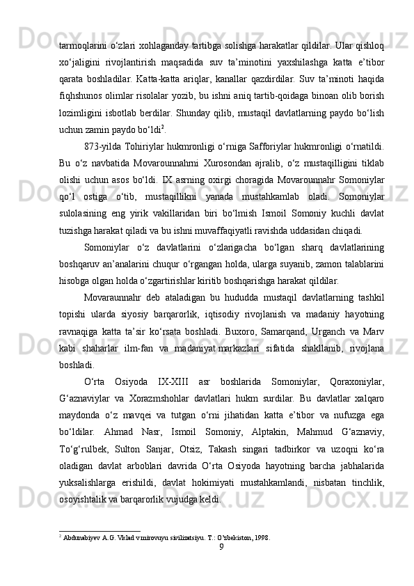 tarmoqlarini o‘zlari xohlaganday tartibga solishga harakatlar qildilar. Ular qishloq
xo‘jaligini   rivojlantirish   maqsadida   suv   ta’minotini   yaxshilashga   katta   e’tibor
qarata   boshladilar.   Katta-katta   ariqlar,   kanallar   qazdirdilar.   Suv   ta’minoti   haqida
fiqhshunos olimlar risolalar yozib, bu ishni aniq tartib-qoidaga binoan olib borish
lozimligini   isbotlab   berdilar.   Shunday   qilib,   mustaqil   davlatlarning   paydo   bo‘lish
uchun zamin paydo bo‘ldi 2
. 
873-yilda Tohiriylar hukmronligi o‘rniga Safforiylar hukmronligi o‘rnatildi.
Bu   o‘z   navbatida   Movarounnahrni   Xurosondan   ajralib,   o‘z   mustaqilligini   tiklab
olishi   uchun   asos   bo‘ldi.   IX   asrning   oxirgi   choragida   Movarounnahr   Somoniylar
qo‘l   ostiga   o‘tib,   mustaqillikni   yanada   mustahkamlab   oladi.   Somoniylar
sulolasining   eng   yirik   vakillaridan   biri   bo‘lmish   Ismoil   Somoniy   kuchli   davlat
tuzishga harakat qiladi va bu ishni muvaffaqiyatli ravishda uddasidan chiqadi.
Somoniylar   o‘z   davlatlarini   o‘zlarigacha   bo‘lgan   sharq   davlatlarining
boshqaruv an’analarini chuqur o‘rgangan holda, ularga suyanib, zamon talablarini
hisobga olgan holda o‘zgartirishlar kiritib boshqarishga harakat qildilar. 
Movaraunnahr   deb   ataladigan   bu   hududda   mustaqil   davlatlarning   tashkil
topishi   ularda   siyosiy   barqarorlik,   iqtisodiy   rivojlanish   va   madaniy   hayotning
ravnaqiga   katta   ta’sir   ko‘rsata   boshladi.   Buxoro,   Samarqand,   Urganch   va   Marv
kabi   shaharlar   ilm-fan   va   madaniyat   markazlari   sifatida   shakllanib,   rivojlana
boshladi.
O‘rta   Osiyoda   IX-XIII   asr   boshlarida   Somoniylar,   Qoraxoniylar,
G‘aznaviylar   va   Xorazmshohlar   davlatlari   hukm   surdilar.   Bu   davlatlar   xalqaro
maydonda   o‘z   mavqei   va   tutgan   o‘rni   jihatidan   katta   e’tibor   va   nufuzga   ega
bo‘ldilar.   Ahmad   Nasr,   Ismoil   Somoniy,   Alptakin,   Mahmud   G‘aznaviy,
To‘g‘rulbek,   Sulton   Sanjar,   Otsiz,   Takash   singari   tadbirkor   va   uzoqni   ko‘ra
oladigan   davlat   arboblari   davrida   O‘rta   Osiyoda   hayotning   barcha   jabhalarida
yuksalishlarga   erishildi,   davlat   hokimiyati   mustahkamlandi,   nisbatan   tinchlik,
osoyishtalik va barqarorlik vujudga keldi. 
2
 Abdunabiyev A.G. Vklad v mirovuyu sivilizatsiyu.  T.: O’zbekiston, 1998.
9 