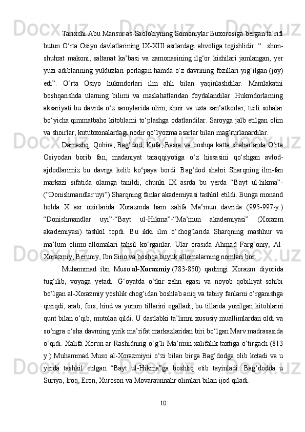 Tarixchi Abu Mansur as-Saolobiyning Somoniylar Buxorosiga bergan ta’rifi
butun O‘rta  Osiyo  davlatlarining IX-XIII   asrlardagi  ahvoliga  tegishlidir:  “...shon-
shuhrat   makoni,   saltanat   ka’basi   va   zamonasining   ilg‘or   kishilari   jamlangan,   yer
yuzi adiblarining yulduzlari porlagan hamda o‘z davrining fozillari yig‘ilgan (joy)
edi”.   O‘rta   Osiyo   hukmdorlari   ilm   ahli   bilan   yaqinlashdilar.   Mamlakatni
boshqarishda   ularning   bilimi   va   maslahatlaridan   foydalandilar.   Hukmdorlarning
aksariyati  bu davrda o‘z saroylarida olim, shoir  va usta san’atkorlar, turli  sohalar
bo‘yicha qimmatbaho kitoblarni to‘plashga odatlandilar. Saroyga jalb etilgan olim
va shoirlar, kutubxonalardagi nodir qo‘lyozma asarlar bilan mag‘rurlanardilar.
Damashq,  Qohira, Bag‘dod,  Kufa, Basra  va boshqa  katta shaharlarda O‘rta
Osiyodan   borib   fan,   madaniyat   taraqqiyotiga   o‘z   hissasini   qo‘shgan   avlod-
ajdodlarimiz   bu   davrga   kelib   ko‘paya   bordi.   Bag‘dod   shahri   Sharqning   ilm-fan
markazi   sifatida   olamga   tanildi,   chunki   IX   asrda   bu   yerda   “Bayt   ul-hikma”-
(“Donishmandlar uyi”) Sharqning fanlar akademiyasi tashkil etildi. Bunga monand
holda   X   asr   oxirlarida   Xorazmda   ham   xalifa   Ma’mun   davrida   (995-997-y.)
“Donishmandlar   uyi”-“Bayt   ul-Hikma”-“Ma’mun   akademiyasi”   (Xorazm
akademiyasi)   tashkil   topdi.   Bu   ikki   ilm   o‘chog‘larida   Sharqning   mashhur   va
ma’lum   olimu-allomalari   tahsil   ko‘rganlar.   Ular   orasida   Ahmad   Farg‘oniy,   Al-
Xorazmiy, Beruniy, Ibn Sino va boshqa buyuk allomalarning nomlari bor. 
Muhammad   ibn   Muso   al-Xorazmiy   (783-850)   qadimgi   Xorazm   diyorida
tug‘ilib,   voyaga   yetadi.   G‘oyatda   o‘tkir   zehn   egasi   va   noyob   qobiliyat   sohibi
bo‘lgan al-Xorazmiy yoshlik chog‘idan boshlab aniq va tabiiy fanlarni o‘rganishga
qiziqdi,  arab,   fors,   hind   va  yunon   tillarini   egalladi,  bu   tillarda   yozilgan   kitoblarni
qunt bilan o‘qib, mutolaa qildi. U dastlabki ta’limni xususiy muallimlardan oldi va
so‘ngra o‘sha davrning yirik ma’rifat markazlaridan biri bo‘lgan Marv madrasasida
o‘qidi. Xalifa Xorun ar-Rashidning o‘g‘li Ma’mun xalifalik taxtiga o‘tirgach (813
y.)  Muhammad  Muso  al-Xorazmiyni  o‘zi  bilan  birga  Bag‘dodga  olib  ketadi  va  u
yerda   tashkil   etilgan   “Bayt   ul-Hikma”ga   boshliq   etib   tayinladi.   Bag‘dodda   u
Suriya, Iroq, Eron, Xuroson va Movaraunnahr olimlari bilan ijod qiladi.
10 