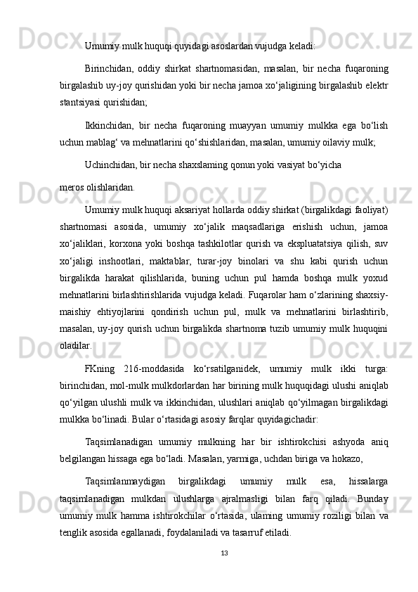 Umumiy mulk huquqi quyidagi asoslardan vujudga keladi:
Birinchidan,   oddiy   shirkat   shartnomasidan,   masalan,   bir   necha   fuqaroning
birgalashib uy-joy qurishidan yoki bir necha jamoa xo‘jaligining birgalashib elektr
stantsiyasi qurishidan;
Ikkinchidan,   bir   necha   fuqaroning   muayyan   umumiy   mulkka   ega   bo‘lish
uchun mablag‘ va mehnatlarini qo‘shishlaridan, masalan, umumiy oilaviy mulk;
Uchinchidan, bir necha shaxslaming qonun yoki vasiyat bo‘yicha 
meros olishlaridan.
Umumiy mulk huquqi aksariyat hollarda oddiy shirkat (birgalikdagi faoliyat)
shartnomasi   asosida,   umumiy   xo‘jalik   maqsadlariga   erishish   uchun,   jamoa
xo‘jaliklari,   korxona   yoki   boshqa   tashkilotlar   qurish   va   ekspluatatsiya   qilish,   suv
xo‘jaligi   inshootlari,   maktablar,   turar-joy   binolari   va   shu   kabi   qurish   uchun
birgalikda   harakat   qilishlarida,   buning   uchun   pul   hamda   boshqa   mulk   yoxud
mehnatlarini birlashtirishlarida vujudga keladi. Fuqarolar ham o‘zlarining shaxsiy-
maishiy   ehtiyojlarini   qondirish   uchun   pul,   mulk   va   mehnatlarini   birlashtirib,
masalan,  uy-joy qurish uchun birgalikda shartnoma tuzib umumiy mulk huquqini
oladilar.
FKning   216- moddasida   ko‘rsatilganidek ,   umumiy   mulk   ikki   turga :
birinchidan ,  mol - mulk   mulkdorlardan   har   birining   mulk   huquqidagi   ulushi   aniqlab
qo‘yilgan   ulushli   mulk   va   ikkinchidan ,   ulushlari   aniqlab   qo‘yilmagan   birgalikdagi
mulkka   bo‘linadi .  Bular   o ‘ rtasidagi   asosiy   farqlar   quyidagichadir :
Taqsimlanadigan   umumiy   mulkning   har   bir   ishtirokchisi   ashyoda   aniq
belgilangan   hissaga   ega   bo ‘ ladi .  Masalan ,  yarmiga ,  uchdan   biriga   va   hokazo ,
Taqsimlanmaydigan   birgalikdagi   umumiy   mulk   esa ,   hissalarga
taqsimlanadigan   mulkdan   ulushlarga   ajralmasligi   bilan   farq   qiladi .   Bunday
umumiy   mulk   hamma   ishtirokchilar   o ‘ rtasida ,   ulaming   umumiy   roziligi   bilan   va
tenglik   asosida   egallanadi ,  foydalaniladi   va   tasarruf   etiladi .
13 