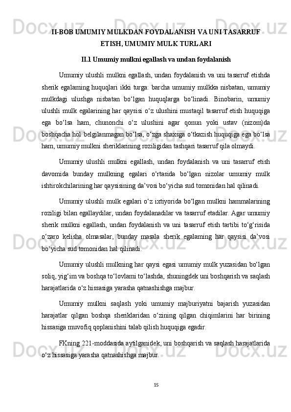 II-BOB UMUMIY MULKDAN FOYDALANISH   VA UNI TASARRUF
ETISH, UMUMIY MULK TURLARI
II.1 Umumiy mulkni egallash va undan foydalanish
Umumiy ulushli mulkni egallash, undan foydalanish va uni tasarruf etishda
sherik egalaming huquqlari  ikki  turga:  barcha umumiy mulkka nisbatan,  umumiy
mulkdagi   ulushga   nisbatan   bo‘lgan   huquqlarga   bo‘linadi.   Binobarin,   umumiy
ulushli  mulk egalarining har qaysisi  o‘z ulushini  mustaqil  tasarruf  etish huquqiga
ega   bo‘lsa   ham,   chunonchi   o‘z   ulushini   agar   qonun   yoki   ustav   (nizom)da
boshqacha hol belgilanmagan bo‘lsa, o‘zga shaxsga o‘tkazish huquqiga ega bo‘lsa
ham, umumiy mulkni sheriklarining roziligidan tashqari tasarruf qila olmaydi.
Umumiy   ulushli   mulkni   egallash,   undan   foydalanish   va   uni   tasarruf   etish
davomida   bunday   mulkning   egalari   o‘rtasida   bo‘lgan   nizolar   umumiy   mulk
ishtirokchilarining har qaysisining da’vosi bo‘yicha sud tomonidan hal qilinadi.
Umumiy ulushli mulk egalari o‘z ixtiyorida bo‘lgan mulkni hammalarining
roziligi bilan egallaydilar, undan foydalanadilar va tasarruf etadilar. Agar umumiy
sherik   mulkni   egallash,   undan   foydalanish   va   uni   tasarruf   etish   tartibi   to‘g‘risida
o‘zaro   kelisha   olmasalar,   bunday   masala   sherik   egalaming   har   qaysisi   da’vosi
bo‘yicha sud tomonidan hal qilinadi.
Umumiy ulushli mulkning har qaysi egasi umumiy mulk yuzasidan bo‘lgan
soliq, yig‘im va boshqa to‘lovlami to‘lashda, shuningdek uni boshqarish va saqlash
harajatlarida o‘z hissasiga yarasha qatnashishga majbur.
Umumiy   mulkni   saqlash   yoki   umumiy   majburiyatni   bajarish   yuzasidan
harajatlar   qilgan   boshqa   sheriklaridan   o‘zining   qilgan   chiqimlarini   har   birining
hissasiga muvofiq qoplanishini talab qilish huquqiga egadir.
FKning 221-moddasida aytilganidek, uni boshqarish va saqlash harajatlarida
o‘z hissasiga yarasha qatnashishga majbur.
15 