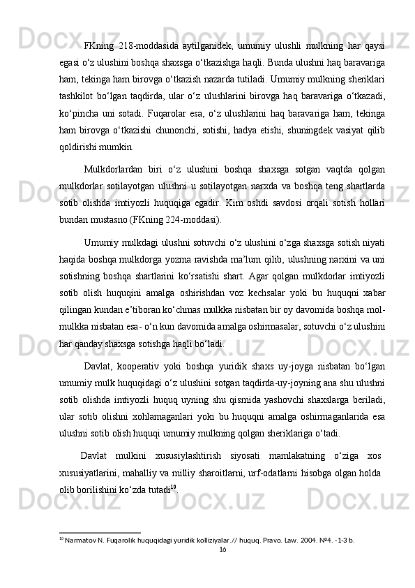 FKning   218-moddasida   aytilganidek,   umumiy   ulushli   mulkning   har   qaysi
egasi o‘z ulushini boshqa shaxsga o‘tkazishga haqli. Bunda ulushni haq baravariga
ham, tekinga ham birovga o‘tkazish nazarda tutiladi. Umumiy mulkning sheriklari
tashkilot   bo‘lgan   taqdirda,   ular   o‘z   ulushlarini   birovga   haq   baravariga   o‘tkazadi,
ko‘pincha   uni   sotadi.   Fuqarolar   esa,   o‘z   ulushlarini   haq   baravariga   ham,   tekinga
ham   birovga   o‘tkazishi   chunonchi,   sotishi,   hadya   etishi,   shuningdek   vasiyat   qilib
qoldirishi mumkin.
Mulkdorlardan   biri   o‘z   ulushini   boshqa   shaxsga   sotgan   vaqtda   qolgan
mulkdorlar   sotilayotgan   ulushni   u   sotilayotgan   narxda   va   boshqa   teng   shartlarda
sotib   olishda   imtiyozli   huquqiga   egadir.   Kim   oshdi   savdosi   orqali   sotish   hollari
bundan mustasno (FKning 224-moddasi).
Umumiy mulkdagi ulushni sotuvchi o‘z ulushini o‘zga shaxsga sotish niyati
haqida boshqa mulkdorga yozma ravishda ma’lum qilib, ulushning narxini va uni
sotishning   boshqa   shartlarini   ko‘rsatishi   shart.   Agar   qolgan   mulkdorlar   imtiyozli
sotib   olish   huquqini   amalga   oshirishdan   voz   kechsalar   yoki   bu   huquqni   xabar
qilingan kundan e’tiboran ko‘chmas mulkka nisbatan bir oy davomida boshqa mol-
mulkka nisbatan esa- o‘n kun davomida amalga oshirmasalar, sotuvchi o‘z ulushini
har qanday shaxsga sotishga haqli bo‘ladi.
Davlat,   kooperativ   yoki   boshqa   yuridik   shaxs   uy-joyga   nisbatan   bo‘lgan
umumiy mulk huquqidagi o‘z ulushini sotgan taqdirda-uy-joyning ana shu ulushni
sotib   olishda   imtiyozli   huquq   uyning   shu   qismida   yashovchi   shaxslarga   beriladi,
ular   sotib   olishni   xohlamaganlari   yoki   bu   huquqni   amalga   oshirmaganlarida   esa
ulushni sotib olish huquqi umumiy mulkning qolgan sheriklariga o‘tadi.
Davlat   mulkini   xususiylashtirish   siyosati   mamlakatning   o‘ziga   xos
xususiyatlarini, mahalliy va milliy sharoitlarni, urf-odatlarni hisobga olgan holda
olib borilishini ko‘zda tutadi 10
.
10
  Narmatov N. Fuqarolik huquqidagi yuridik kolliziyalar.// huquq. Pravo. Law. 2004. №4. -1-3 b.
16 