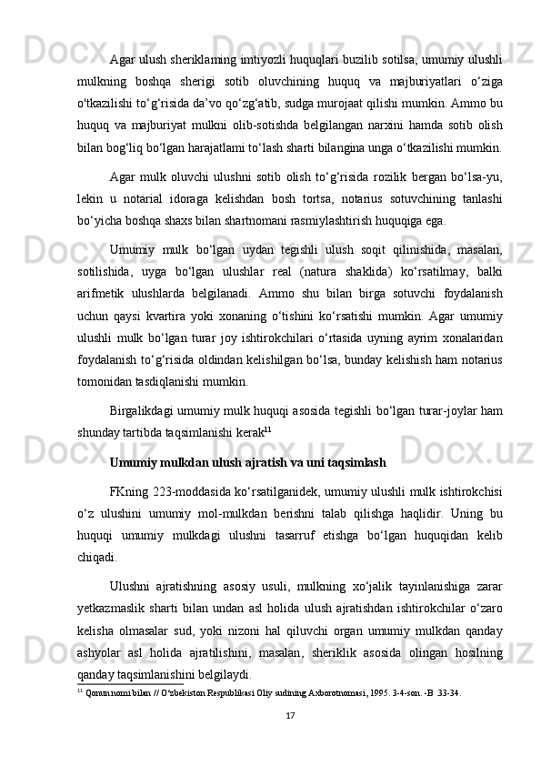 Agar   ulush   sheriklaming   imtiyozli   huquqlari   buzilib   sotilsa ,  umumiy   ulushli
mulkning   boshqa   sherigi   sotib   oluvchining   huquq   va   majburiyatlari   o ‘ ziga
о' tkazilishi   to ‘ g ‘ risida   da ’ vo   qo ‘ zg ‘ atib ,  sudga   murojaat   qilishi   mumkin .  Ammo   bu
huquq   va   majburiyat   mulkni   olib - sotishda   belgilangan   narxini   hamda   sotib   olish
bilan   bog ‘ liq   bo ‘ lgan   harajatlami   to ‘ lash   sharti   bilangina   unga   o ‘ tkazilishi   mumkin .
Agar   mulk   oluvchi   ulushni   sotib   olish   to ‘ g ‘ risida   rozilik   bergan   bo ‘ lsa - yu ,
lekin   u   notarial   idoraga   kelishdan   bosh   tortsa ,   notarius   sotuvchining   tanlashi
bo ‘ yicha   boshqa   shaxs   bilan   shartnomani   rasmiylashtirish   huquqiga   ega .
Umumiy   mulk   bo ‘ lgan   uydan   tegishli   ulush   soqit   qilinishida ,   masalan ,
sotilishida ,   uyga   bo ‘ lgan   ulushlar   real   ( natura   shaklida )   ko ‘ rsatilmay ,   balki
arifmetik   ulushlarda   belgilanadi .   Ammo   shu   bilan   birga   sotuvchi   foydalanish
uchun   qaysi   kvartira   yoki   xonaning   o ‘ tishini   ko ‘ rsatishi   mumkin .   Agar   umumiy
ulushli   mulk   bo ‘ lgan   turar   joy   ishtirokchilari   o ‘ rtasida   uyning   ayrim   xonalaridan
foydalanish   to ‘ g ‘ risida   oldindan   kelishilgan   bo ‘ lsa ,   bunday   kelishish   ham   notarius
tomonidan   tasdiqlanishi   mumkin .
Birgalikdagi   umumiy   mulk   huquqi   asosida   tegishli   bo ‘ lgan   turar - joylar   ham
shunday   tartibda   taqsimlanishi   kerak 11
Umumiy   mulkdan   ulush   ajratish   va   uni   taqsimlash
FKning   223- moddasida   ko ‘ rsatilganidek ,   umumiy   ulushli   mulk   ishtirokchisi
o ‘ z   ulushini   umumiy   mol - mulkdan   berishni   talab   qilishga   haqlidir .   Uning   bu
huquqi   umumiy   mulkdagi   ulushni   tasarruf   etishga   bo ‘ lgan   huquqidan   kelib
chiqadi .
Ulushni   ajratishning   asosiy   usuli ,   mulkning   xo ‘ jalik   tayinlanishiga   zarar
yetkazmaslik   sharti   bilan   undan   asl   holida   ulush   ajratishdan   ishtirokchilar   o ‘ zaro
kelisha   olmasalar   sud ,   yoki   nizoni   hal   qiluvchi   organ   umumiy   mulkdan   qanday
ashyolar   asl   holida   ajratilishini ,   masalan ,   sheriklik   asosida   olingan   hosilning
qanday   taqsimlanishini   belgilaydi .
11
 Qonun nomi bilan // O‘zbekiston Respublikasi Oliy sudining Axborotnomasi, 1995. 3-4-son. -B .33-34.
17 