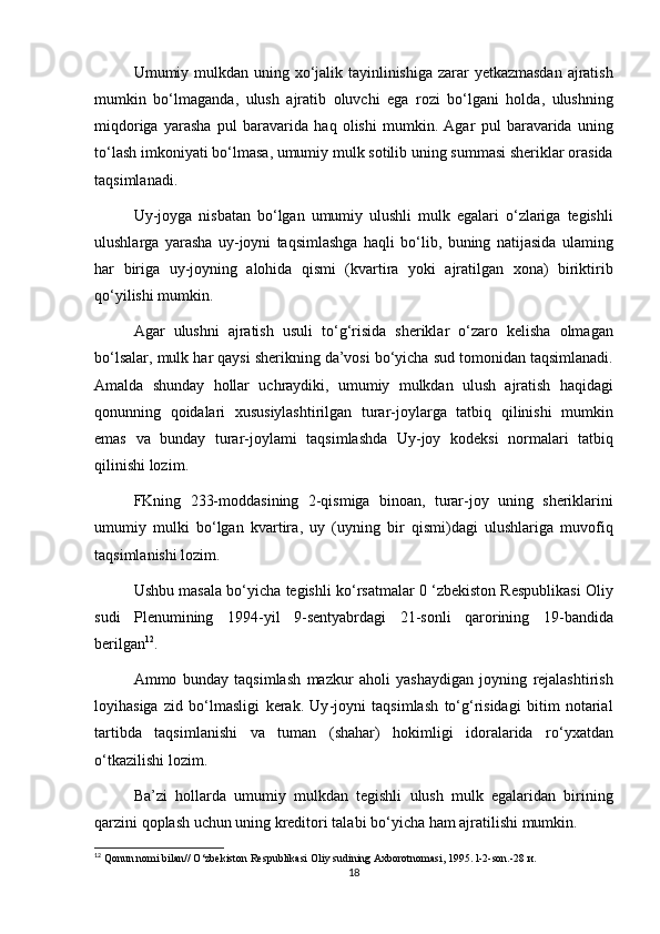 Umumiy   mulkdan   uning   xo ‘ jalik   tayinlinishiga   zarar   yetkazmasdan   ajratish
mumkin   bo ‘ lmaganda ,   ulush   ajratib   oluvchi   ega   rozi   bo ‘ lgani   holda ,   ulushning
miqdoriga   yarasha   pul   baravarida   haq   olishi   mumkin .   Agar   pul   baravarida   uning
to ‘ lash   imkoniyati   bo ‘ lmasa ,  umumiy   mulk   sotilib   uning   summasi   sheriklar   orasida
taqsimlanadi .
Uy - joyga   nisbatan   bo ‘ lgan   umumiy   ulushli   mulk   egalari   o ‘ zlariga   tegishli
ulushlarga   yarasha   uy - joyni   taqsimlashga   haqli   bo ‘ lib ,   buning   natijasida   ulaming
har   biriga   uy - joyning   alohida   qismi   ( kvartira   yoki   ajratilgan   xona )   biriktirib
qo ‘ yilishi   mumkin .
Agar   ulushni   ajratish   usuli   to ‘ g ‘ risida   sheriklar   o ‘ zaro   kelisha   olmagan
bo ‘ lsalar ,  mulk   har   qaysi   sherikning   da ’ vosi   bo ‘ yicha   sud   tomonidan   taqsimlanadi .
Amalda   shunday   hollar   uchraydiki ,   umumiy   mulkdan   ulush   ajratish   haqidagi
qonunning   qoidalari   xususiylashtirilgan   turar - joylarga   tatbiq   qilinishi   mumkin
emas   va   bunday   turar - joylami   taqsimlashda   Uy - joy   kodeksi   normalari   tatbiq
qilinishi   lozim .
FKning   233- moddasining   2- qismiga   binoan ,   turar - joy   uning   sheriklarini
umumiy   mulki   bo ‘ lgan   kvartira ,   uy   ( uyning   bir   qismi ) dagi   ulushlariga   muvofiq
taqsimlanishi   lozim .
Ushbu   masala   bo ‘ yicha   tegishli   ko ‘ rsatmalar  0 ‘ zbekiston   Respublikasi   Oliy
sudi   Plenumining   1994- yil   9- sentyabrdagi   21- sonli   qarorining   19- bandida
berilgan 12
.
Ammo   bunday   taqsimlash   mazkur   aholi   yashaydigan   joyning   rejalashtirish
loyihasiga   zid   bo ‘ lmasligi   kerak .   Uy - joyni   taqsimlash   to ‘ g ‘ risidagi   bitim   notarial
tartibda   taqsimlanishi   va   tuman   ( shahar )   hokimligi   idoralarida   ro ‘ yxatdan
о‘ tkazilishi   lozim .
Ba ’ zi   hollarda   umumiy   mulkdan   tegishli   ulush   mulk   egalaridan   birining
qarzini   qoplash   uchun   uning   kreditori   talabi   bo ‘ yicha   ham   ajratilishi   mumkin .
12
 Qonun nomi bilan// O‘zbekiston Respublikasi Oliy sudining Axborotnomasi, 1995. l-2-son.-28  и .
18 