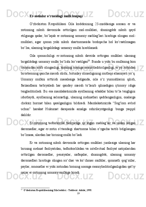 Er-xotinlar o‘rtasidagi mulk huquqi
O‘zbekiston   Respublikasi   Oila   kodeksining   23-moddasiga   asosan   er   va
xotinning   nikoh   davomida   orttirilgan   mol-mulklari,   shuningdek   nikoh   qayd
etilgunga qadar, bo‘lajak er-xotinning umumiy mablag‘lari  hisobiga olingan mol-
mulklari,   agar   qonun   yoki   nikoh   shartnomasida   boshqacha   hol   ko‘rsatilmagan
bo‘Isa, ulaming birgalikdagi umumiy mulki hisoblanadi.
Oila   qonunchiligi   er-xotinning   nikoh   davrida   orttirgan   mulklari   ulaming
birgalikdagi umumiy mulki bo‘lishi ko‘rsatilgan 13
. Bunda u yoki bu mulkning kim
tomonidan sotib olinganligi, kimning nomiga rasmiylashtirilganligi, er yo xotindan
birortasining qancha maosh olishi, butunlay olmasligining mutlaqo ahamiyati yo‘q.
Umumiy   mulkni   orttirish   masalasiga   kelganda,   oila   o‘z   yumushlarini   qilish,
farzandlami   tarbiyalash   har   qanday   maosh   to‘lanib   qilinadigan   ijtimoiy   ishga
tenglashtiriladi. Bu esa mamlakatimizda ayollaming erkaklar bilan to‘la tengligini
isbotlaydi,   ayollaming   salomatligi,   ulaming   mehnatlari   qadrlanganligini,   onalarga
cheksiz   hurmat   bilan   qaralganligini   bildiradi.   Mamlakatimizda   “Sog‘lom   avlod
uchun”   harakat   Hukumat   darajasida   amalga   oshirilayotganligi   bunga   yaqqol
dalildir.
Er-xotinning   tadbirkorlik   faoliyatiga   qo‘shgan   mablag‘lar   va   undan   kelgan
daromadlar,   agar   er-xotin   o‘rtasidagi   shartnoma   bilan  o‘zgacha   tartib  belgilangan
bo‘lmasa, ulardan har birining mulki bo‘ladi.
Er   va   xotinning   nikoh   davomida   orttirgan   mulklari   jumlasiga   ulaming   har
birining   mehnat   faoliyatidan,   tadbirkorlikdan   va   intellectual   faoliyat   natijalaridan
orttirilgan   daromadlar,   pensiyalar,   nafaqalar,   shuningdek,   ulaming   umumiy
daromadlari   hisobiga   olingan   ко ‘char   va   ko‘chmas   mulklar,   qimmatli   qog‘ozlar,
paylar, omonatlar er yoki xotindan birining nomiga rasmiylashtirilganligidan qat’iy
nazar er-xotinning umumiy mulkiga kiradi.
13
  O‘zbekiston Respublikasining Oila kodeksi. -Toshkent: Adolat, 1998.
19 