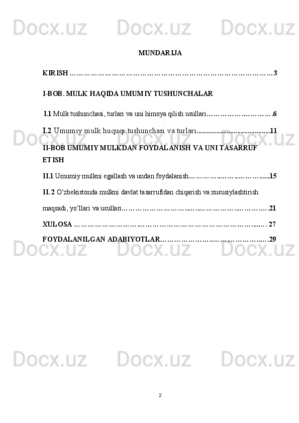 MUNDARIJA
KIRISH  ……………………………………………………………………………3
I - BOB .  MULK   HAQIDA   UMUMIY   TUSHUNCHALAR
I.1  Mulk tushunchasi, turlari va uni himoya qilish usullari …………….………….6
I.2  Umumiy mulk huquqi tushunchasi va turlari ..........................................11
II-BOB  UMUMIY MULKDAN FOYDALANISH   VA UNI TASARRUF 
ETISH
II.1  Umumiy mulkni egallash va undan foydalanish …………..…….. ………......15
II.   2  O‘zbekistonda mulkni davlat tasarrufidan chiqarish va xususiylashtirish 
maqsadi, yo‘llari va usullari ………………………..…..……………..……….….21
XULOSA ……………………….…………………………………………....…. 27
FOYDALANILGAN ADABIYOTLAR…………………..…….…………..….29
2 
