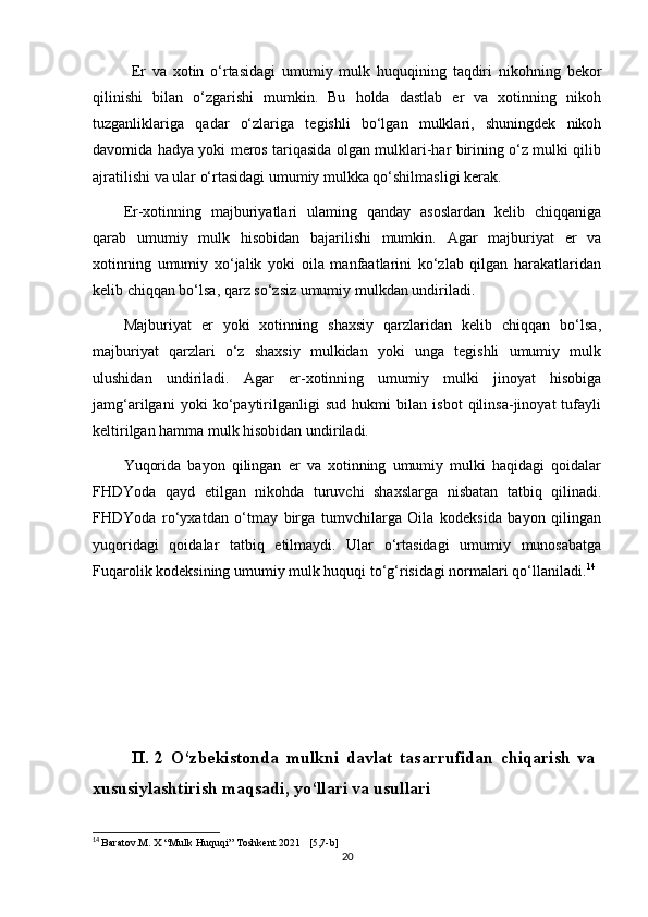 Er   va   xotin   o‘rtasidagi   umumiy   mulk   huquqining   taqdiri   nikohning   bekor
qilinishi   bilan   o‘zgarishi   mumkin.   Bu   holda   dastlab   er   va   xotinning   nikoh
tuzganliklariga   qadar   o‘zlariga   tegishli   bo‘lgan   mulklari,   shuningdek   nikoh
davomida hadya yoki meros tariqasida olgan mulklari-har birining o‘z mulki qilib
ajratilishi va ular o‘rtasidagi umumiy mulkka qo‘shilmasligi kerak.
Er-xotinning   majburiyatlari   ulaming   qanday   asoslardan   kelib   chiqqaniga
qarab   umumiy   mulk   hisobidan   bajarilishi   mumkin.   Agar   majburiyat   er   va
xotinning   umumiy   xo‘jalik   yoki   oila   manfaatlarini   ko‘zlab   qilgan   harakatlaridan
kelib chiqqan bo‘lsa, qarz so‘zsiz umumiy mulkdan undiriladi.
Majburiyat   er   yoki   xotinning   shaxsiy   qarzlaridan   kelib   chiqqan   bo‘lsa,
majburiyat   qarzlari   o‘z   shaxsiy   mulkidan   yoki   unga   tegishli   umumiy   mulk
ulushidan   undiriladi.   Agar   er-xotinning   umumiy   mulki   jinoyat   hisobiga
jamg‘arilgani   yoki   ko‘paytirilganligi   sud   hukmi   bilan   isbot   qilinsa-jinoyat   tufayli
keltirilgan hamma mulk hisobidan undiriladi.
Yuqorida   bayon   qilingan   er   va   xotinning   umumiy   mulki   haqidagi   qoidalar
FHDYoda   qayd   etilgan   nikohda   turuvchi   shaxslarga   nisbatan   tatbiq   qilinadi.
FHDYoda   ro‘yxatdan   o‘tmay   birga   tumvchilarga   Oila   kodeksida   bayon   qilingan
yuqoridagi   qoidalar   tatbiq   etilmaydi.   Ular   o‘rtasidagi   umumiy   munosabatga
Fuqarolik kodeksining umumiy mulk huquqi to‘g‘risidagi normalari qo‘llaniladi. 14
II .   2   O‘zbekistonda   mulkni   davlat   tasarrufidan   chiqarish   va
xususiylashtirish   maqsadi ,  yo‘llari   va   usullari
14
  Baratov.M. X “Mulk Huquqi” Toshkent 2021   [5,7-b]
20 