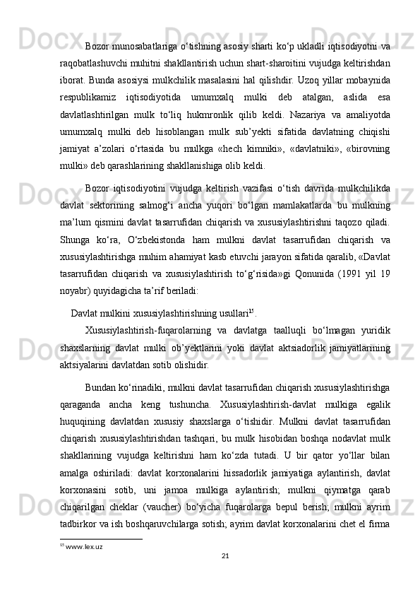 Bozor   munosabatlariga   o ‘ tishning   asosiy   sharti   ko ‘ p   ukladli   iqtisodiyotni   va
raqobatlashuvchi   muhitni   shakllantirish   uchun   shart - sharoitini   vujudga   keltirishdan
iborat .   Bunda   asosiysi   mulkchilik   masalasini   hal   qilishdir .   Uzoq   yillar   mobaynida
respublikamiz   iqtisodiyotida   umumxalq   mulki   deb   atalgan ,   aslida   esa
davlatlashtirilgan   mulk   to ‘ liq   hukmronlik   qilib   keldi .   Nazariya   va   amaliyotda
umumxalq   mulki   deb   hisoblangan   mulk   sub ’ yekti   sifatida   davlatning   chiqishi
jamiyat   a ’ zolari   o ‘ rtasida   bu   mulkga   « hech   kimniki »,   « davlatniki »,   « birovning
mulki »  deb   qarashlarining   shakllanishiga   olib   keldi .
Bozor   iqtisodiyotini   vujudga   keltirish   vazifasi   o ‘ tish   davrida   mulkchilikda
davlat   sektorining   salmog ‘ i   ancha   yuqori   bo ‘ lgan   mamlakatlarda   bu   mulkning
ma ’ lum   qismini   davlat   tasarrufidan   chiqarish   va   xususiylashtirishni   taqozo   qiladi .
Shunga   ko ‘ ra ,   O ‘ zbekistonda   ham   mulkni   davlat   tasarrufidan   chiqarish   va
xususiylashtirishga   muhim   ahamiyat   kasb   etuvchi   jarayon   sifatida   qaralib , « Davlat
tasarrufidan   chiqarish   va   xususiylashtirish   to ‘ g ‘ risida » gi   Qonunida   (1991   yil   19
noyabr )  quyidagicha   ta ’ rif   beriladi :
Davlat   mulkini   xususiylashtirishning   usullari 15
.
Xususiylashtirish - fuqarolarning   va   davlatga   taalluqli   bo ‘ lmagan   yuridik
shaxslarning   davlat   mulki   ob ’ yektlarini   yoki   davlat   aktsiadorlik   jamiyatlarining
aktsiyalarini   davlatdan   sotib   olishidir .
Bundan   ko ‘ rinadiki ,  mulkni   davlat   tasarrufidan   chiqarish   xususiylashtirishga
qaraganda   ancha   keng   tushuncha .   Xususiylashtirish - davlat   mulkiga   egalik
huquqining   davlatdan   xususiy   shaxslarga   o ‘ tishidir .   Mulkni   davlat   tasarrufidan
chiqarish   xususiylashtirishdan   tashqari ,   bu   mulk   hisobidan   boshqa   nodavlat   mulk
shakllarining   vujudga   keltirishni   ham   ko ‘ zda   tutadi .   U   bir   qator   yo ‘ llar   bilan
amalga   oshiriladi :   davlat   korxonalarini   hissadorlik   jamiyatiga   aylantirish ,   davlat
korxonasini   sotib ,   uni   jamoa   mulkiga   aylantirish ;   mulkni   qiymatga   qarab
chiqarilgan   cheklar   ( vaucher )   bo ‘ yicha   fuqarolarga   bepul   berish ;   mulkni   ayrim
tadbirkor   va   ish   boshqaruvchilarga   sotish ;  ayrim   davlat   korxonalarini   chet   el   firma
15
  www.lex.uz
21 