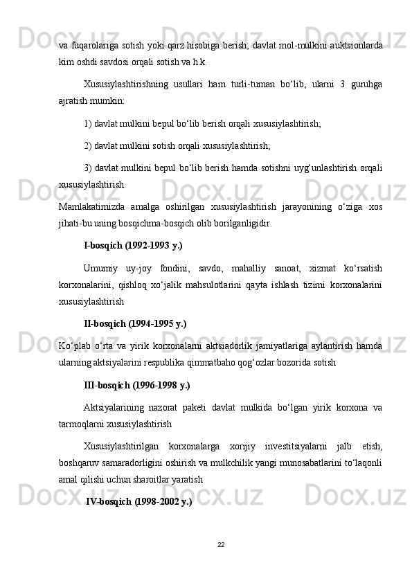 va   fuqarolariga   sotish   yoki   qarz   hisobiga   berish ;   davlat   mol - mulkini   auktsionlarda
kim   oshdi   savdosi   orqali   sotish   va   h . k .
Xususiylashtirishning   usullari   ham   turli - tuman   bo ‘ lib ,   ularni   3   guruhga
ajratish   mumkin : 
1) davlat mulkini bepul bo‘lib berish orqali xususiylashtirish;
2) davlat mulkini sotish orqali xususiylashtirish;
3) davlat mulkini bepul bo‘lib berish hamda sotishni uyg‘unlashtirish orqali
xususiylashtirish.
Mamlakatimizda   amalga   oshirilgan   xususiylashtirish   jarayonining   o‘ziga   xos
jihati-bu uning bosqichma-bosqich olib borilganligidir.
  I-bosqich (1992-1993 y.)
Umumiy   uy-joy   fondini,   savdo,   mahalliy   sanoat,   xizmat   ko‘rsatish
korxonalarini,   qishloq   xo‘jalik   mahsulotlarini   qayta   ishlash   tizimi   korxonalarini
xususiylashtirish
II-bosqich (1994-1995 y.)
Ko‘plab   o‘rta   va   yirik   korxonalarni   aktsiadorlik   jamiyatlariga   aylantirish   hamda
ularning aktsiyalarini respublika qimmatbaho qog‘ozlar bozorida sotish
III-bosqich (1996-1998 y.)
Aktsiyalarining   nazorat   paketi   davlat   mulkida   bo‘lgan   yirik   korxona   va
tarmoqlarni xususiylashtirish
  Xususiylashtirilgan   korxonalarga   xorijiy   investitsiyalarni   jalb   etish,
boshqaruv samaradorligini oshirish va mulkchilik yangi munosabatlarini to‘laqonli
amal qilishi uchun sharoitlar yaratish
 IV-bosqich (1998-2002 y.)
22 