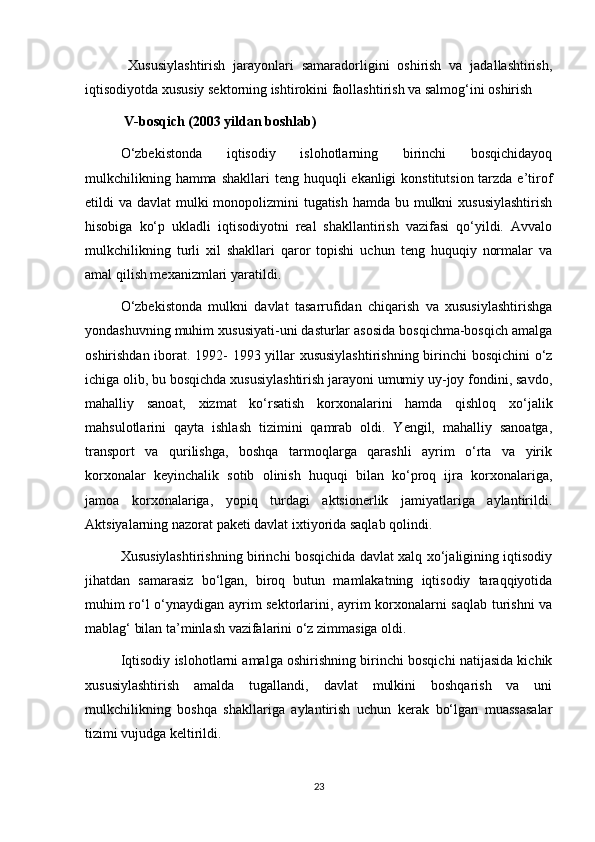   Xususiylashtirish   jarayonlari   samaradorligini   oshirish   va   jadallashtirish,
iqtisodiyotda xususiy sektorning ishtirokini faollashtirish va salmog‘ini oshirish
  V-bosqich (2003 yildan boshlab)
O‘zbekistonda   iqtisodiy   islohotlarning   birinchi   bosqichidayoq
mulkchilikning hamma  shakllari  teng huquqli  ekanligi  konstitutsion tarzda e’tirof
etildi va davlat mulki  monopolizmini  tugatish hamda bu mulkni xususiylashtirish
hisobiga   ko‘p   ukladli   iqtisodiyotni   real   shakllantirish   vazifasi   qo‘yildi.   Avvalo
mulkchilikning   turli   xil   shakllari   qaror   topishi   uchun   teng   huquqiy   normalar   va
amal qilish mexanizmlari yaratildi.
O‘zbekistonda   mulkni   davlat   tasarrufidan   chiqarish   va   xususiylashtirishga
yondashuvning muhim xususiyati-uni dasturlar asosida bosqichma-bosqich amalga
oshirishdan iborat. 1992- 1993 yillar xususiylashtirishning birinchi bosqichini  o‘z
ichiga olib, bu bosqichda xususiylashtirish jarayoni umumiy uy-joy fondini, savdo,
mahalliy   sanoat,   xizmat   ko‘rsatish   korxonalarini   hamda   qishloq   xo‘jalik
mahsulotlarini   qayta   ishlash   tizimini   qamrab   oldi.   Yengil,   mahalliy   sanoatga,
transport   va   qurilishga,   boshqa   tarmoqlarga   qarashli   ayrim   o‘rta   va   yirik
korxonalar   keyinchalik   sotib   olinish   huquqi   bilan   ko‘proq   ijra   korxonalariga,
jamoa   korxonalariga,   yopiq   turdagi   aktsionerlik   jamiyatlariga   aylantirildi.
Aktsiyalarning nazorat paketi davlat ixtiyorida saqlab qolindi.
Xususiylashtirishning birinchi bosqichida davlat xalq xo‘jaligining iqtisodiy
jihatdan   samarasiz   bo‘lgan,   biroq   butun   mamlakatning   iqtisodiy   taraqqiyotida
muhim ro‘l o‘ynaydigan ayrim sektorlarini, ayrim korxonalarni saqlab turishni va
mablag‘ bilan ta’minlash vazifalarini o‘z zimmasiga oldi.
Iqtisodiy islohotlarni amalga oshirishning birinchi bosqichi natijasida kichik
xususiylashtirish   amalda   tugallandi,   davlat   mulkini   boshqarish   va   uni
mulkchilikning   boshqa   shakllariga   aylantirish   uchun   kerak   bo‘lgan   muassasalar
tizimi vujudga keltirildi.
23 