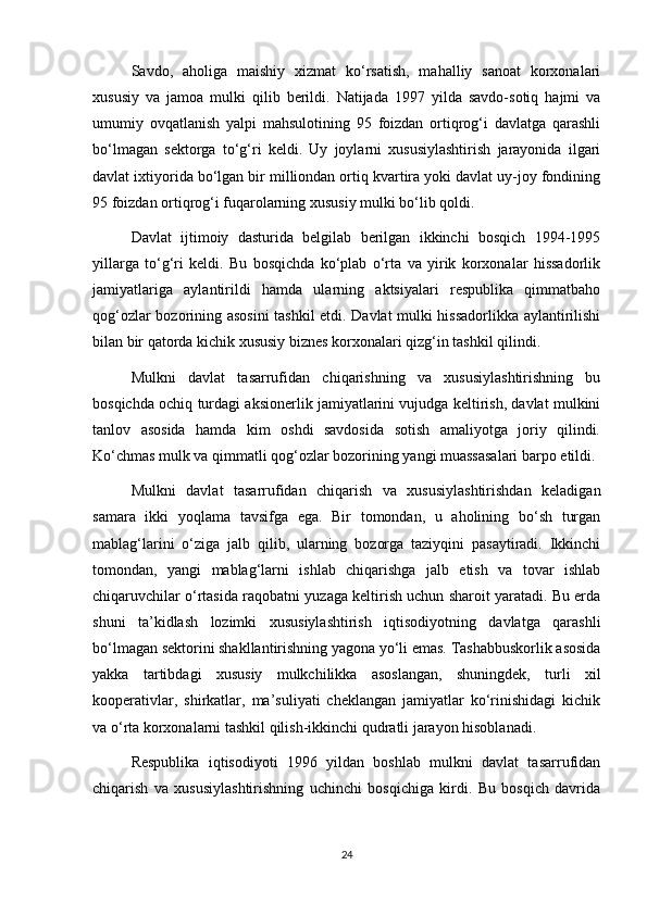 Savdo,   aholiga   maishiy   xizmat   ko‘rsatish,   mahalliy   sanoat   korxonalari
xususiy   va   jamoa   mulki   qilib   berildi.   Natijada   1997   yilda   savdo-sotiq   hajmi   va
umumiy   ovqatlanish   yalpi   mahsulotining   95   foizdan   ortiqrog‘i   davlatga   qarashli
bo‘lmagan   sektorga   to‘g‘ri   keldi.   Uy   joylarni   xususiylashtirish   jarayonida   ilgari
davlat ixtiyorida bo‘lgan bir milliondan ortiq kvartira yoki davlat uy-joy fondining
95 foizdan ortiqrog‘i fuqarolarning xususiy mulki bo‘lib qoldi.
Davlat   ijtimoiy   dasturida   belgilab   berilgan   ikkinchi   bosqich   1994-1995
yillarga   to‘g‘ri   keldi.   Bu   bosqichda   ko‘plab   o‘rta   va   yirik   korxonalar   hissadorlik
jamiyatlariga   aylantirildi   hamda   ularning   aktsiyalari   respublika   qimmatbaho
qog‘ozlar bozorining asosini tashkil etdi. Davlat mulki hissadorlikka aylantirilishi
bilan bir qatorda kichik xususiy biznes korxonalari qizg‘in tashkil qilindi.
Mulkni   davlat   tasarrufidan   chiqarishning   va   xususiylashtirishning   bu
bosqichda ochiq turdagi aksionerlik jamiyatlarini vujudga keltirish, davlat mulkini
tanlov   asosida   hamda   kim   oshdi   savdosida   sotish   amaliyotga   joriy   qilindi.
Ko‘chmas mulk va qimmatli qog‘ozlar bozorining yangi muassasalari barpo etildi.
Mulkni   davlat   tasarrufidan   chiqarish   va   xususiylashtirishdan   keladigan
samara   ikki   yoqlama   tavsifga   ega.   Bir   tomondan,   u   aholining   bo‘sh   turgan
mablag‘larini   o‘ziga   jalb   qilib,   ularning   bozorga   taziyqini   pasaytiradi.   Ikkinchi
tomondan,   yangi   mablag‘larni   ishlab   chiqarishga   jalb   etish   va   tovar   ishlab
chiqaruvchilar o‘rtasida raqobatni yuzaga keltirish uchun sharoit yaratadi. Bu erda
shuni   ta’kidlash   lozimki   xususiylashtirish   iqtisodiyotning   davlatga   qarashli
bo‘lmagan sektorini shakllantirishning yagona yo‘li emas. Tashabbuskorlik asosida
yakka   tartibdagi   xususiy   mulkchilikka   asoslangan,   shuningdek,   turli   xil
kooperativlar,   shirkatlar,   ma’suliyati   cheklangan   jamiyatlar   ko‘rinishidagi   kichik
va o‘rta korxonalarni tashkil qilish-ikkinchi qudratli jarayon hisoblanadi.
Respublika   iqtisodiyoti   1996   yildan   boshlab   mulkni   davlat   tasarrufidan
chiqarish   va   xususiylashtirishning   uchinchi   bosqichiga   kirdi.   Bu   bosqich   davrida
24