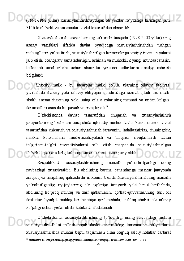 (1996-1998   yillar)   xususiylashtirilmaydigan   ob’yektlar   ro‘yxatiga   kirmagan   jami
3146 ta ob’yekt va korxonalar davlat tasarrufidan chiqarildi.
Xususiylashtirish jarayonlarining to‘rtinchi bosqichi (1998-2002 yillar) ning
asosiy   vazifalari   sifatida   davlat   byudjetiga   xususiylashtirishdan   tushgan
mablag‘larni yo‘naltirish, xususiylashtirilgan korxonalarga xorijiy investitsiyalarni
jalb etish, boshqaruv samaradorligini oshirish va mulkchilik yangi munosabatlarini
to‘laqonli   amal   qilishi   uchun   sharoitlar   yaratish   tadbirlarini   amalga   oshirish
belgilandi.
Shaxsiy   mulk   -   bu   fuqarolar   mulki   bo‘lib,   ularning   oilaviy   faoliyat
yuritishida   shaxsiy   yoki   oilaviy   ehtiyojini   qondirishiga   xizmat   qiladi.   Bu   mulk
shakli   asosan   shaxsning   yoki   uning   oila   a’zolarining   mehnati   va   undan   kelgan
daromadlari asosida ko‘payadi va rivoj topadi 16
.
O ‘ zbekistonda   davlat   tasarrufidan   chiqarish   va   xususiylashtirish
jarayonlarining   beshinchi   bosqichida   iqtisodiy   nochor   davlat   korxonalarini   davlat
tasarrufidan   chiqarish   va   xususiylashtirish   jarayonini   jadallashtirish ,   shuningdek ,
mazkur   korxonalarni   modernizatsiyalash   va   barqaror   rivojlantirish   uchun
to ‘ g ‘ ridan - to ‘ g ‘ ri   investitsiyalarni   jalb   etish   maqsadida   xususiylashtirilgan
ob ’ yektlarga   narx   belgilashning   samarali   mexanizmi   joriy   etildi . 
Respublikada   xususiylashtirishning   manzilli   yo ‘ naltirilganligi   uning
navbatdagi   xususiyatidir .   Bu   aholining   barcha   qatlamlariga   mazkur   jarayonda
aniqroq   va   natijaliroq   qatnashishi   imkonini   beradi .   Xususiylashtirishning   manzilli
yo ‘ naltirilganligi   uy - joylarning   o ‘ z   egalariga   imtiyozli   yoki   bepul   berilishida ,
aholining   ko ‘ proq   muhtoj   va   zaif   qatlamlarini   qo ‘ llab - quvvatlashning   turli   xil
dasturlari   byudjet   mablag ‘ lari   hisobiga   qoplanishida ,   qishloq   aholisi   o ‘ z   oilaviy
xo ‘ jaligi   uchun   yerlar   olishi   kabilarda   ifodalanadi .
O ‘ zbekistonda   xususiylashtirishning   to ‘ lovliligi   uning   navbatdagi   muhim
xususiyatidir .   Pulni   to ‘ lash   orqali   davlat   tasarrufidagi   korxona   va   ob ’ yektlarni
xususiylashtirishda   mulkni   bepul   taqsimlash   bilan   bog ‘ liq   salbiy   holatlar   bartaraf
16
  Narmatov N. Fuqarolik huquqidagi yuridik kolliziyalar.// huquq.  Pravo. Law. 2004. №4. -1-3 b.
25 