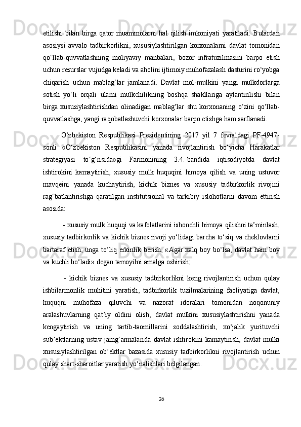 etilishi   bilan   birga   qator   muammolarni   hal   qilish   imkoniyati   yaratiladi .   Bulardan
asosiysi   avvalo   tadbirkorlikni ,   xususiylashtirilgan   korxonalarni   davlat   tomonidan
qo ‘ llab - quvvatlashning   moliyaviy   manbalari ,   bozor   infratuzilmasini   barpo   etish
uchun   resurslar   vujudga   keladi   va   aholini   ijtimoiy   muhofazalash   dasturini   ro ‘ yobga
chiqarish   uchun   mablag ‘ lar   jamlanadi .   Davlat   mol - mulkini   yangi   mulkdorlarga
sotish   yo ‘ li   orqali   ularni   mulkchilikning   boshqa   shakllariga   aylantirilishi   bilan
birga   xususiylashtirishdan   olinadigan   mablag ‘ lar   shu   korxonaning   o ‘ zini   qo ‘ llab -
quvvatlashga ,  yangi   raqobatlashuvchi   korxonalar   barpo   etishga   ham   sarflanadi .
O ‘ zbekiston   Respublikasi   Prezidentining   2017   yil   7   fevraldagi   PF -4947-
sonli   « O ‘ zbekiston   Respublikasini   yanada   rivojlantirish   bo ‘ yicha   Harakatlar
strategiyasi   to ‘ g ‘ risida » gi   Farmonining   3.4.- bandida   iqtisodiyotda   davlat
ishtirokini   kamaytirish ,   xususiy   mulk   huquqini   himoya   qilish   va   uning   ustuvor
mavqeini   yanada   kuchaytirish ,   kichik   biznes   va   xususiy   tadbirkorlik   rivojini
rag ‘ batlantirishga   qaratilgan   institutsional   va   tarkibiy   islohotlarni   davom   ettirish
asosida :
 -  xususiy   mulk   huquqi   va   kafolatlarini   ishonchli   himoya   qilishni   ta ’ minlash ,
xususiy   tadbirkorlik   va   kichik   biznes   rivoji   yo ‘ lidagi   barcha   to ‘ siq   va   cheklovlarni
bartaraf   etish ,   unga   to ‘ liq   erkinlik   berish , « Agar   xalq   boy   bo ‘ lsa ,   davlat   ham   boy
va   kuchli   bo ‘ ladi »  degan   tamoyilni   amalga   oshirish ;
  -   kichik   biznes   va   xususiy   tadbirkorlikni   keng   rivojlantirish   uchun   qulay
ishbilarmonlik   muhitini   yaratish ,   tadbirkorlik   tuzilmalarining   faoliyatiga   davlat ,
huquqni   muhofaza   qiluvchi   va   nazorat   idoralari   tomonidan   noqonuniy
aralashuvlarning   qat ’ iy   oldini   olish ;   davlat   mulkini   xususiylashtirishni   yanada
kengaytirish   va   uning   tartib - taomillarini   soddalashtirish ,   xo ‘ jalik   yurituvchi
sub ’ ektlarning   ustav   jamg ‘ armalarida   davlat   ishtirokini   kamaytirish ,   davlat   mulki
xususiylashtirilgan   ob ’ ektlar   bazasida   xususiy   tadbirkorlikni   rivojlantirish   uchun
qulay   shart - sharoitlar   yaratish   yo ‘ nalishlari   belgilangan .
26 