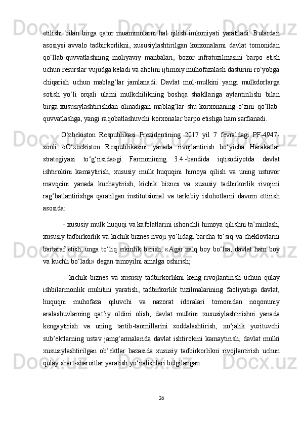 etilishi   bilan   birga   qator   muammolarni   hal   qilish   imkoniyati   yaratiladi .   Bulardan
asosiysi   avvalo   tadbirkorlikni ,   xususiylashtirilgan   korxonalarni   davlat   tomonidan
qo ‘ llab - quvvatlashning   moliyaviy   manbalari ,   bozor   infratuzilmasini   barpo   etish
uchun   resurslar   vujudga   keladi   va   aholini   ijtimoiy   muhofazalash   dasturini   ro ‘ yobga
chiqarish   uchun   mablag ‘ lar   jamlanadi .   Davlat   mol - mulkini   yangi   mulkdorlarga
sotish   yo ‘ li   orqali   ularni   mulkchilikning   boshqa   shakllariga   aylantirilishi   bilan
birga   xususiylashtirishdan   olinadigan   mablag ‘ lar   shu   korxonaning   o ‘ zini   qo ‘ llab -
quvvatlashga ,  yangi   raqobatlashuvchi   korxonalar   barpo   etishga   ham   sarflanadi .
O ‘ zbekiston   Respublikasi   Prezidentining   2017   yil   7   fevraldagi   PF -4947-
sonli   « O ‘ zbekiston   Respublikasini   yanada   rivojlantirish   bo ‘ yicha   Harakatlar
strategiyasi   to ‘ g ‘ risida » gi   Farmonining   3.4.- bandida   iqtisodiyotda   davlat
ishtirokini   kamaytirish ,   xususiy   mulk   huquqini   himoya   qilish   va   uning   ustuvor
mavqeini   yanada   kuchaytirish ,   kichik   biznes   va   xususiy   tadbirkorlik   rivojini
rag ‘ batlantirishga   qaratilgan   institutsional   va   tarkibiy   islohotlarni   davom   ettirish
asosida :
 -  xususiy   mulk   huquqi   va   kafolatlarini   ishonchli   himoya   qilishni   ta ’ minlash ,
xususiy   tadbirkorlik   va   kichik   biznes   rivoji   yo ‘ lidagi   barcha   to ‘ siq   va   cheklovlarni
bartaraf   etish ,   unga   to ‘ liq   erkinlik   berish , « Agar   xalq   boy   bo ‘ lsa ,   davlat   ham   boy
va   kuchli   bo ‘ ladi »  degan   tamoyilni   amalga   oshirish ;
  -   kichik   biznes   va   xususiy   tadbirkorlikni   keng   rivojlantirish   uchun   qulay
ishbilarmonlik   muhitini   yaratish ,   tadbirkorlik   tuzilmalarining   faoliyatiga   davlat ,
huquqni   muhofaza   qiluvchi   va   nazorat   idoralari   tomonidan   noqonuniy
aralashuvlarning   qat ’ iy   oldini   olish ;   davlat   mulkini   xususiylashtirishni   yanada
kengaytirish   va   uning   tartib - taomillarini   soddalashtirish ,   xo ‘ jalik   yurituvchi
sub ’ ektlarning   ustav   jamg ‘ armalarida   davlat   ishtirokini   kamaytirish ,   davlat   mulki
xususiylashtirilgan   ob ’ ektlar   bazasida   xususiy   tadbirkorlikni   rivojlantirish   uchun
qulay   shart - sharoitlar   yaratish   yo ‘ nalishlari   belgilangan .
26