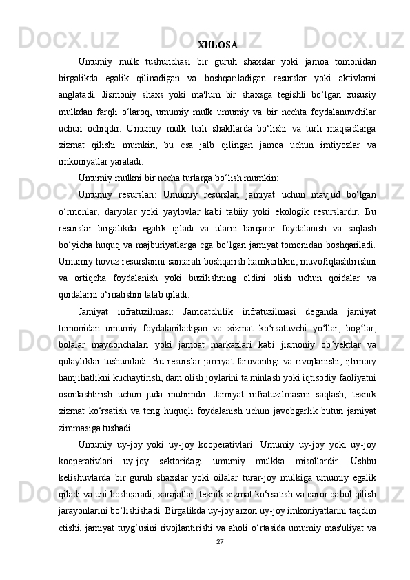 XULOSA
Umumiy   mulk   tushunchasi   bir   guruh   shaxslar   yoki   jamoa   tomonidan
birgalikda   egalik   qilinadigan   va   boshqariladigan   resurslar   yoki   aktivlarni
anglatadi.   Jismoniy   shaxs   yoki   ma'lum   bir   shaxsga   tegishli   bo‘lgan   xususiy
mulkdan   farqli   o‘laroq,   umumiy   mulk   umumiy   va   bir   nechta   foydalanuvchilar
uchun   ochiqdir.   Umumiy   mulk   turli   shakllarda   bo‘lishi   va   turli   maqsadlarga
xizmat   qilishi   mumkin,   bu   esa   jalb   qilingan   jamoa   uchun   imtiyozlar   va
imkoniyatlar yaratadi.
Umumiy mulkni bir necha turlarga bo‘lish mumkin:
Umumiy   resurslari:   Umumiy   resurslari   jamiyat   uchun   mavjud   bo‘lgan
o‘rmonlar,   daryolar   yoki   yaylovlar   kabi   tabiiy   yoki   ekologik   resurslardir.   Bu
resurslar   birgalikda   egalik   qiladi   va   ularni   barqaror   foydalanish   va   saqlash
bo‘yicha huquq va majburiyatlarga ega bo‘lgan jamiyat  tomonidan boshqariladi.
Umumiy hovuz resurslarini samarali boshqarish hamkorlikni, muvofiqlashtirishni
va   ortiqcha   foydalanish   yoki   buzilishning   oldini   olish   uchun   qoidalar   va
qoidalarni o‘rnatishni talab qiladi.
Jamiyat   infratuzilmasi:   Jamoatchilik   infratuzilmasi   deganda   jamiyat
tomonidan   umumiy   foydalaniladigan   va   xizmat   ko rsatuvchi   yo llar,   bog lar,ʻ ʻ ʻ
bolalar   maydonchalari   yoki   jamoat   markazlari   kabi   jismoniy   ob yektlar   va	
ʼ
qulayliklar   tushuniladi.   Bu   resurslar   jamiyat   farovonligi   va   rivojlanishi,   ijtimoiy
hamjihatlikni kuchaytirish, dam olish joylarini ta'minlash yoki iqtisodiy faoliyatni
osonlashtirish   uchun   juda   muhimdir.   Jamiyat   infratuzilmasini   saqlash,   texnik
xizmat   ko‘rsatish   va   teng   huquqli   foydalanish   uchun   javobgarlik   butun   jamiyat
zimmasiga tushadi.
Umumiy   uy-joy   yoki   uy-joy   kooperativlari:   Umumiy   uy-joy   yoki   uy-joy
kooperativlari   uy-joy   sektoridagi   umumiy   mulkka   misollardir.   Ushbu
kelishuvlarda   bir   guruh   shaxslar   yoki   oilalar   turar-joy   mulkiga   umumiy   egalik
qiladi va uni boshqaradi, xarajatlar, texnik xizmat ko‘rsatish va qaror qabul qilish
jarayonlarini bo‘lishishadi. Birgalikda uy-joy arzon uy-joy imkoniyatlarini taqdim
etishi,   jamiyat   tuyg‘usini   rivojlantirishi   va   aholi   o‘rtasida   umumiy  mas'uliyat   va
27 