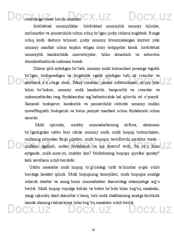 resurslarga ruxsat berishi mumkin.
Intellektual   umumiyliklar:   Intellektual   umumiylik   umumiy   bilimlar,
ma'lumotlar va jamoatchilik uchun ochiq bo‘lgan ijodiy ishlarni anglatadi. Bunga
ochiq   kodli   dasturiy   ta'minot,   ijodiy   umumiy   litsenziyalangan   kontent   yoki
umumiy   manfaat   uchun   taqdim   etilgan   ilmiy   tadqiqotlar   kiradi.   Intellektual
umumiylik   hamkorlikda   innovatsiyalar,   bilim   almashish   va   axborotni
demokratlashtirish imkonini beradi.
Xulosa qilib aytadigan bo‘lsak, umumiy mulk tushunchasi  jamoaga tegishli
bo‘lgan,   boshqaradigan   va   birgalikda   egalik   qiladigan   turli   xil   resurslar   va
aktivlarni   o‘z   ichiga   oladi.   Tabiiy   resurslar,   jamoat   infratuzilmasi,   uy-joy   yoki
bilim   bo‘ladimi,   umumiy   mulk   hamkorlik,   barqarorlik   va   resurslar   va
imkoniyatlardan   teng   foydalanishni   rag‘batlantirishda   hal   qiluvchi   rol   o‘ynaydi.
Samarali   boshqaruv,   hamkorlik   va   jamoatchilik   ishtiroki   umumiy   mulkni
muvaffaqiyatli   boshqarish   va   butun   jamiyat   manfaati   uchun   foydalanish   uchun
zarurdir.
M ulk   iqtisodiy,   moddiy   munosabatlarning   alifbosi,   aksimoasi
bo‘ l ganligidan   ushbu   kurs   ishida   umumiy   mulk,   mulk   huquqi   tushunchalari,
mulkning   ashyodan   farqli   jihatlari,   mulk   huquqini   tavsiflovchi   mashhur   triada   -
mulkkni   egallash,   undan   foydalanish   va   uni   tasarruf   etish,   'bir   so‘z   bilan
aytganda,   mulk   nima-yu,   mukdor   kim?   Mulkdoming   huquqiy   qiyofasi   qanday?
kabi savollarni ochib berishdir. 
Ushbu   masalalar   mulk   huquqi   to‘g‘risidagi   turfa   ta’limotlar   orqali   ochib
berishga   harakat   qilindi.   Mulk   huquqining   tamoyillari,   mulk   huquqini   amalga
oshirish   shartlar   va   uning   bozor   munosabatlari   sharoitidagi   ahamiyatiga   urg‘u
berildi.   Mulk   huquqi   vujudga   kelishi   va   bekor   bo‘lishi   bilan   bog‘liq   masalalar,
yangi iqtisodiy shart-sharoitlar o‘laroq, turli mulk shakllarining amalga kiritilishi
hamda ulaming realizatsiyasi bilan bog 'liq masalalar ochib berildi. 
28 