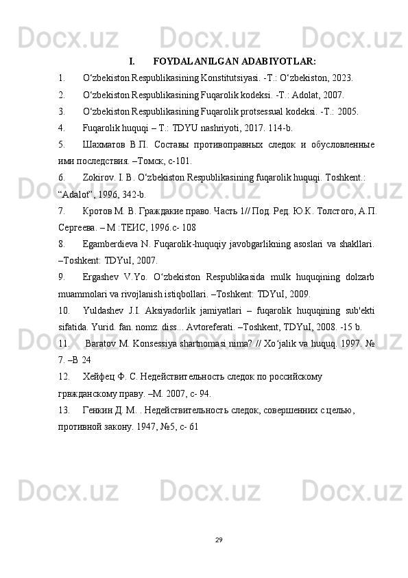 I. FOYDALANILGAN ADABIYOTLAR:
1.  O‘zbekiston Respublikasining Konstitutsiyasi. - Т .: O‘zbekiston, 2023.
2.  O‘zbekiston Respublikasining Fuqarolik kodeksi. - Т .: Adolat, 2007.
3.  O‘zbekiston Respublikasining Fuqarolik protsessual kodeksi. - Т .: 2005.
4.  Fuqarolik huquqi – T.: TDYU nashriyoti, 2017.  114- b .
5.  Шахматов   В.П.   Составы   противоправных   следок   и   обусловленные
ими последствия. –Томск, с-101.
6. Zokirov. I. B. O‘zbekiston Respublikasining fuqarolik huquqi.  Toshkent.: 
“Adalot”, 1996, 342-b.
7. Кротов М. В. Граждакие право. Часть 1// Под. Ред. Ю.К. Толстого, А.П.
Сергеева. – М :ТЕИС, 1996.с- 108
8.  Egamberdieva   N .   Fuqarolik - huquqiy   javobgarlikning   asoslari   va   shakllari .
– Toshkent :  TDYuI , 2007.
9. Ergashev   V . Yo .   O ʻ zbekiston   Respublikasida   mulk   huquqining   dolzarb
muammolari   va   rivojlanish   istiqbollari . – Toshkent :  TDYuI , 2009.
10. Yuldashev   J . I .   Aksiyadorlik   jamiyatlari   –   fuqarolik   huquqining   sub ' ekti
sifatida .  Yurid. fan. nomz. diss... Avtoreferati. –Toshkent, TDYuI, 2008. -15 b.
11.   Baratov M. Konsessiya shartnomasi nima? // Xo jalik va huquq.  ʻ 1997. №
7. – B  24
12. Хейфец Ф. С. Недействительность следок по российскому 
грвжданскому праву. –М. 2007, с- 94.
13. Генкин Д. М. . Недействительность следок, совершенних с целью, 
противной закону. 1947, №5, с- 61
29 