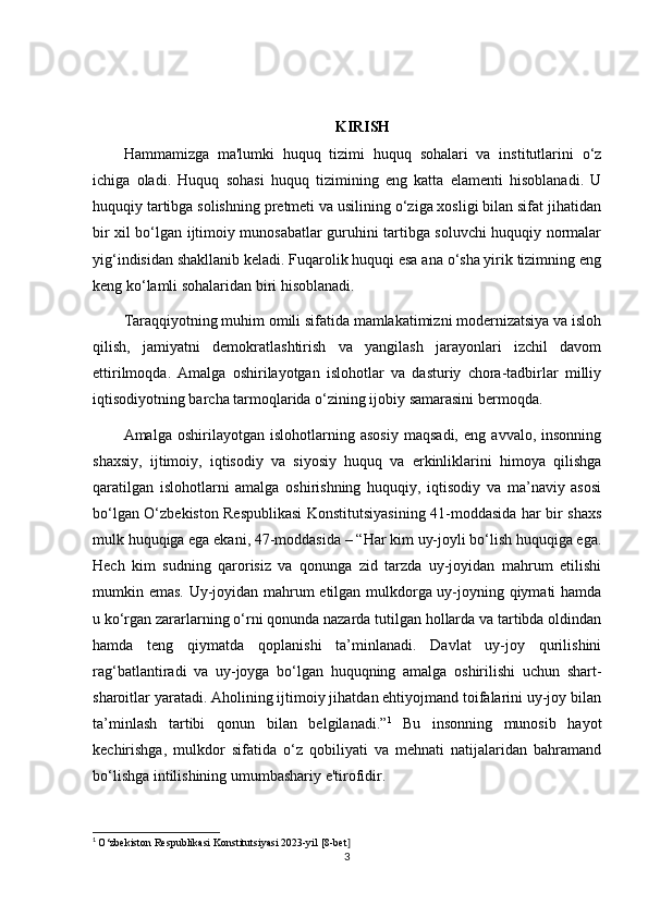 KIRISH
Hammamizga   ma'lumki   huquq   tizimi   huquq   sohalari   va   institutlarini   o‘z
ichiga   oladi.   Huquq   sohasi   huquq   tizimining   eng   katta   elamenti   hisoblanadi.   U
huquqiy tartibga solishning pretmeti va usilining o‘ziga xosligi bilan sifat jihatidan
bir xil bo‘lgan ijtimoiy munosabatlar guruhini tartibga soluvchi huquqiy normalar
yig‘indisidan shakllanib keladi. Fuqarolik huquqi esa ana o‘sha yirik tizimning eng
keng ko‘lamli sohalaridan biri hisoblanadi. 
Taraqqiyotning muhim omili sifatida mamlakatimizni modernizatsiya va isloh
qilish,   jamiyatni   demokratlashtirish   va   yangilash   jarayonlari   izchil   davom
ettirilmoqda.   Amalga   oshirilayotgan   islohotlar   va   dasturiy   chora-tadbirlar   milliy
iqtisodiyotning barcha tarmoqlarida o‘zining ijobiy samarasini bermoqda.
Amalga   oshirilayotgan   islohotlarning   asosiy   maqsadi,   eng   avvalo,   insonning
shaxsiy,   ijtimoiy,   iqtisodiy   va   siyosiy   huquq   va   erkinliklarini   himoya   qilishga
qaratilgan   islohotlarni   amalga   oshirishning   huquqiy,   iqtisodiy   va   ma’naviy   asosi
bo‘lgan O‘zbekiston Respublikasi Konstitutsiyasining 41-moddasida har bir shaxs
mulk huquqiga ega ekani, 47-moddasida  – “Har kim uy-joyli bo‘lish huquqiga ega.
Hech   kim   sudning   qarorisiz   va   qonunga   zid   tarzda   uy-joyidan   mahrum   etilishi
mumkin emas. Uy-joyidan mahrum etilgan mulkdorga uy-joyning qiymati hamda
u ko‘rgan zararlarning o‘rni qonunda nazarda tutilgan hollarda va tartibda oldindan
hamda   teng   qiymatda   qoplanishi   ta’minlanadi.   Davlat   uy-joy   qurilishini
rag‘batlantiradi   va   uy-joyga   bo‘lgan   huquqning   amalga   oshirilishi   uchun   shart-
sharoitlar yaratadi. Aholining ijtimoiy jihatdan ehtiyojmand toifalarini uy-joy bilan
ta’minlash   tartibi   qonun   bilan   belgilanadi.” 1
  Bu   insonning   munosib   hayot
kechirishga,   mulkdor   sifatida   o‘z   qobiliyati   va   mehnati   natijalaridan   bahramand
bo‘lishga intilishining umumbashariy e'tirofidir.
1
  O‘zbekiston Respublikasi Konstitutsiyasi 2023-yil [8-bet ]
3 