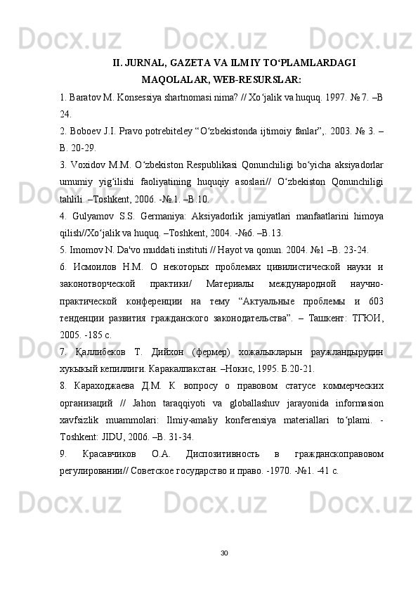 II. JURNAL, GAZETA VA ILMIY TO PLAMLARDAGIʻ
MAQOLALAR, WEB-RESURSLAR:
1. Baratov M. Konsessiya shartnomasi nima? // Xo jalik va huquq. 1997. № 7. –B	
ʻ
24.
2. Boboev J.I. Pravo potrebiteley “O zbekistonda ijtimoiy fanlar”,. 2003. № 3. –	
ʻ
B. 20-29.
3.   Voxidov   M.M.   O zbekiston   Respublikasi   Qonunchiligi   bo yicha   aksiyadorlar	
ʻ ʻ
umumiy   yig ilishi   faoliyatining   huquqiy   asoslari//   O zbekiston   Qonunchiligi	
ʻ ʻ
tahlili. –Toshkent, 2006. -№.1. –B.10.
4.   Gulyamov   S.S.   Germaniya:   Aksiyadorlik   jamiyatlari   manfaatlarini   himoya
qilish//Xo jalik va huquq. –Toshkent, 2004. -№6. –B.13.	
ʻ
5. Imomov N. Da'vo muddati instituti // Hayot va qonun. 2004. №1 –B. 23-24.
6.   Исмоилов   Н.М.   О   некоторых   проблемах   цивилистической   науки   и
законотворческой   практики/   Материалы   международной   научно-
практической   конференции   на   тему   “Актуальные   проблемы   и   603
тенденции   развития   гражданского   законодательства”.   –   Ташкент:   ТГЮИ,
2005. -185 с.
7.   Қаллибеков   Т.   Дийхон   (фермер)   хожалыкларын   раужландырудин
хукыкый кепиллиги. Каракалпакстан. –Нокис, 1995. Б.20-21.
8.   Караходжаева   Д.М.   К   вопросу   о   правовом   статусе   коммерческих
организаций   //   Jahon   taraqqiyoti   va   globallashuv   jarayonida   informasion
xavfsizlik   muammolari:   Ilmiy-amaliy   konferensiya   materiallari   to plami.   -	
ʻ
Toshkent: JIDU, 2006. –B. 31-34.
9.   Красавчиков   О.А.   Диспозитивность   в   гражданскоправовом
регулировании// Советское государство и право. -1970. -№1. -41 с.
30 