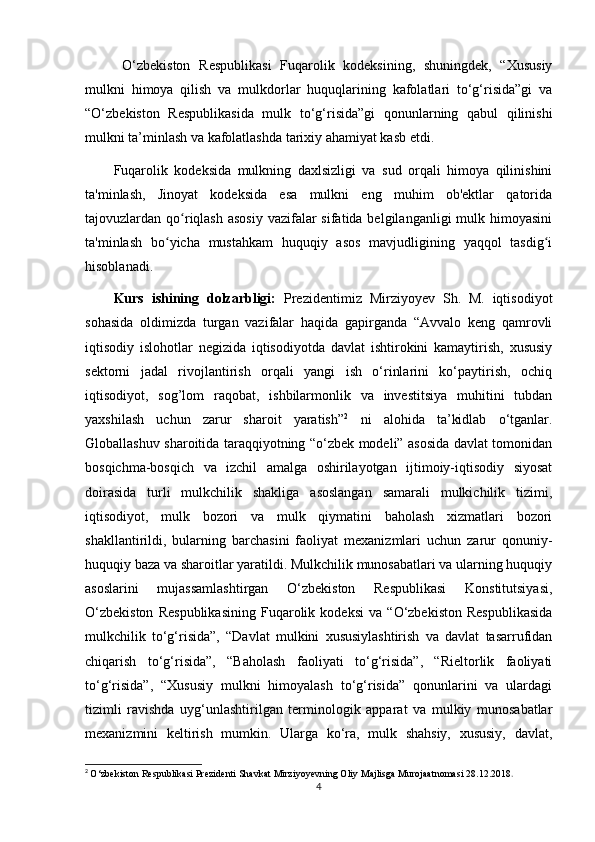 O‘zbekiston   Respublikasi   Fuqarolik   kodeksining,   shuningdek,   “Xususiy
mulkni   himoya   qilish   va   mulkdorlar   huquqlarining   kafolatlari   to‘g‘risida”gi   va
“O‘zbekiston   Respublikasida   mulk   to‘g‘risida”gi   qonunlarning   qabul   qilinishi
mulkni ta’minlash va kafolatlashda tarixiy ahamiyat kasb etdi. 
Fuqarolik   kodeksida   mulkning   daxlsizligi   va   sud   orqali   himoya   qilinishini
ta'minlash,   Jinoyat   kodeksida   esa   mulkni   eng   muhim   ob'ektlar   qatorida
tajovuzlardan qo riqlash asosiy  vazifalar  sifatida belgilanganligi  mulk himoyasiniʻ
ta'minlash   bo yicha   mustahkam   huquqiy   asos   mavjudligining   yaqqol   tasdig i	
ʻ ʻ
hisoblanadi.
Kurs   ishining   dolzarbligi:   Prezidentimiz   Mirziyoyev   Sh.   M.   iqtisodiyot
sohasida   oldimizda   turgan   vazifalar   haqida   gapirganda   “Avvalo   keng   qamrovli
iqtisodiy   islohotlar   negizida   iqtisodiyotda   davlat   ishtirokini   kamaytirish,   xususiy
sektorni   jadal   rivojlantirish   orqali   yangi   ish   o‘rinlarini   ko‘paytirish,   ochiq
iqtisodiyot,   sog’lom   raqobat,   ishbilarmonlik   va   investitsiya   muhitini   tubdan
yaxshilash   uchun   zarur   sharoit   yaratish” 2
  ni   alohida   ta’kidlab   o‘tganlar.
Globallashuv sharoitida taraqqiyotning “o‘zbek modeli” asosida davlat tomonidan
bosqichma-bosqich   va   izchil   amalga   oshirilayotgan   ijtimoiy-iqtisodiy   siyosat
doirasida   turli   mulkchilik   shakliga   asoslangan   samarali   mulkichilik   tizimi,
iqtisodiyot,   mulk   bozori   va   mulk   qiymatini   baholash   xizmatlari   bozori
shakllantirildi,   bularning   barchasini   faoliyat   mexanizmlari   uchun   zarur   qonuniy-
huquqiy baza va sharoitlar yaratildi. Mulkchilik munosabatlari va ularning huquqiy
asoslarini   mujassamlashtirgan   O‘zbekiston   Respublikasi   Konstitutsiyasi,
O‘zbekiston   Respublikasining   Fuqarolik   kodeksi   va   “O‘zbekiston   Respublikasida
mulkchilik   to‘g‘risida”,   “Davlat   mulkini   xususiylashtirish   va   davlat   tasarrufidan
chiqarish   to‘g‘risida”,   “Baholash   faoliyati   to‘g‘risida”,   “Rieltorlik   faoliyati
to‘g‘risida”,   “Xususiy   mulkni   himoyalash   to‘g‘risida”   qonunlarini   va   ulardagi
tizimli   ravishda   uyg‘unlashtirilgan   terminologik   apparat   va   mulkiy   munosabatlar
mexanizmini   keltirish   mumkin.   Ularga   ko‘ra,   mulk   shahsiy,   xususiy,   davlat,
2
  O‘zbekiston Respublikasi Prezidenti Shavkat Mirziyoyevning Oliy Majlisga Murojaatnomasi 28.12.2018 .
4