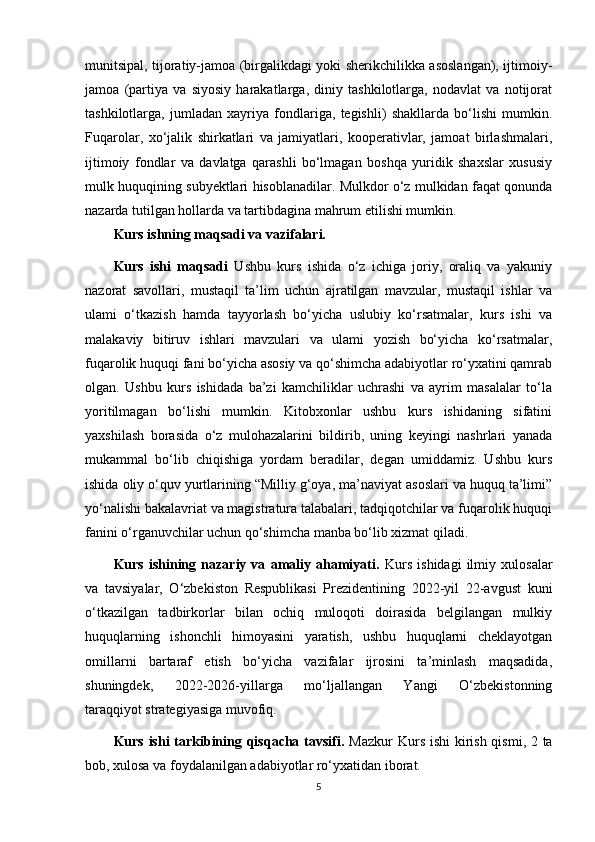 munitsipal, tijoratiy-jamoa (birgalikdagi yoki sherikchilikka asoslangan), ijtimoiy-
jamoa   (partiya   va   siyosiy   harakatlarga,   diniy   tashkilotlarga,   nodavlat   va   notijorat
tashkilotlarga,   jumladan   xayriya   fondlariga,   tegishli)   shakllarda   bo‘lishi   mumkin.
Fuqarolar,   xo‘jalik   shirkatlari   va   jamiyatlari,   kooperativlar,   jamoat   birlashmalari,
ijtimoiy   fondlar   va   davlatga   qarashli   bo‘lmagan   boshqa   yuridik   shaxslar   xususiy
mulk huquqining subyektlari hisoblanadilar. Mulkdor o‘z mulkidan faqat qonunda
nazarda tutilgan hollarda va tartibdagina mahrum etilishi mumkin. 
Kurs ishning maqsadi va vazifalari.  
Kurs   ishi   maqsadi   Ushbu   kurs   ishida   o‘z   ichiga   joriy,   oraliq   va   yakuniy
nazorat   savollari,   mustaqil   ta’lim   uchun   ajratilgan   mavzular,   mustaqil   ishlar   va
ulami   o‘tkazish   hamda   tayyorlash   bo‘yicha   uslubiy   ko‘rsatmalar,   kurs   ishi   va
malakaviy   bitiruv   ishlari   mavzulari   va   ulami   yozish   bo‘yicha   ko‘rsatmalar,
fuqarolik huquqi fani bo‘yicha asosiy va qo‘shimcha adabiyotlar ro‘yxatini qamrab
olgan.   Ushbu   kurs   ishidada   ba’zi   kamchiliklar   uchrashi   va   ayrim   masalalar   to‘la
yoritilmagan   bo‘lishi   mumkin.   Kitobxonlar   ushbu   kurs   ishidaning   sifatini
yaxshilash   borasida   o‘z   mulohazalarini   bildirib,   uning   keyingi   nashrlari   yanada
mukammal   bo‘lib   chiqishiga   yordam   beradilar,   degan   umiddamiz.   Ushbu   kurs
ishida oliy o‘quv yurtlarining “Milliy g‘oya, ma’naviyat asoslari va huquq ta’limi”
yo‘nalishi bakalavriat va magistratura talabalari, tadqiqotchilar va fuqarolik huquqi
fanini o‘rganuvchilar uchun qo‘shimcha manba bo‘lib xizmat qiladi. 
Kurs   ishining   nazariy   va   amaliy   ahamiyati.   Kurs   ishidagi   ilmiy   xulosalar
va   tavsiyalar,   O‘zbekiston   Respublikasi   Prezidentining   2022-yil   22-avgust   kuni
o‘tkazilgan   tadbirkorlar   bilan   ochiq   muloqoti   doirasida   belgilangan   mulkiy
huquqlarning   ishonchli   himoyasini   yaratish,   ushbu   huquqlarni   cheklayotgan
omillarni   bartaraf   etish   bo‘yicha   vazifalar   ijrosini   ta’minlash   maqsadida,
shuningdek,   2022-2026-yillarga   mo‘ljallangan   Yangi   O‘zbekistonning
taraqqiyot   strategiyasiga muvofiq.
Kurs ishi  tarkibining qisqacha tavsifi.   Mazkur  Kurs ishi  kirish qismi, 2 ta
bob, xulosa va foydalanilgan adabiyotlar ro‘yxatidan iborat.
5
