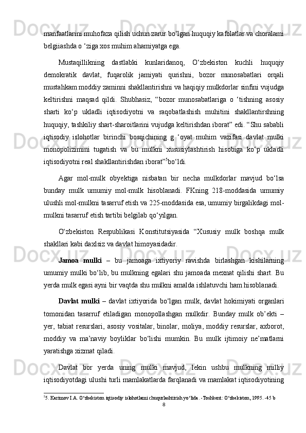 manfaatlarini muhofaza qilish uchun zarur bo‘lgan huquqiy kafolatlar va choralami
belgiiashda o ‘ziga xos muhim ahamiyatga ega.
Mustaqillikning   dastlabki   kunlaridanoq,   O‘zbekiston   kuchli   huquqiy
demokratik   davlat,   fuqarolik   jamiyati   qurishni,   bozor   munosabatlari   orqali
mustahkam moddiy zaminni shakllantirishni va haqiqiy mulkdorlar sinfini vujudga
keltirishni   maqsad   qildi.   Shubhasiz,   “bozor   munosabatlariga   o   ‘tishning   asosiy
sharti   ko‘p   ukladli   iqtisodiyotni   va   raqobatlashish   muhitini   shakllantirshning
huquqiy, tashkiliy shart-sharoitlarini vujudga keltirishdan iborat” edi. “Shu sababli
iqtisodiy   islohotlar   birinchi   bosqichining   g   ‘oyat   muhim   vazifasi   davlat   mulki
monopolizimini   tugatish   va   bu   mulkni   xususiylashtirish   hisobiga   ko‘p   ukladli
iqtisodiyotni real shakllantirishdan iborat” 5
bo‘ldi.
Agar   mol-mulk   obyektiga   nisbatan   bir   necha   mulkdorlar   mavjud   bo‘lsa
bunday   mulk   umumiy   mol-mulk   hisoblanadi.   FKning   218-moddasida   umumiy
ulushli mol-mulkni tasarruf etish va 225-moddasida esa, umumiy birgalikdagi mol-
mulkni tasarruf etish tartibi belgilab qo‘yilgan.
O‘zbekiston   Respublikasi   Konstitutsiyasida   “Xususiy   mulk   boshqa   mulk
shakllari kabi daxlsiz va davlat himoyasidadir.
Jamoa   mulki   –   bu   jamoaga   ixtiyoriy   ravishda   birlashgan   kishilarning
umumiy  mulki  bo‘lib,  bu  mulkning  egalari  shu   jamoada  mexnat  qilishi   shart.  Bu
yerda mulk egasi ayni bir vaqtda shu mulkni amalda ishlatuvchi ham hisoblanadi.
Davlat   mulki   –   davlat   ixtiyorida   bo‘lgan   mulk,   davlat   hokimiyati   organlari
tomonidan   tasarruf   etiladigan   monopollashgan   mulkdir.   Bunday   mulk   ob’ekti   –
yer,   tabiat   resurslari,   asosiy   vositalar,   binolar,   moliya,   moddiy   resurslar,   axborot,
moddiy   va   ma’naviy   boyliklar   bo‘lishi   mumkin.   Bu   mulk   ijtimoiy   ne’matlarni
yaratishga xizmat qiladi.
Davlat   bor   yerda   uning   mulki   mavjud,   lekin   ushbu   mulkning   milliy
iqtisodiyotdagi ulushi turli mamlakatlarda farqlanadi va mamlakat iqtisodiyotining
5
5. Karimov I.A. O‘zbekiston iqtisodiy islohotlami chuqurlashtirish yo‘lida. -Toshkent: O‘zbekiston, 1995. -45 b
8 