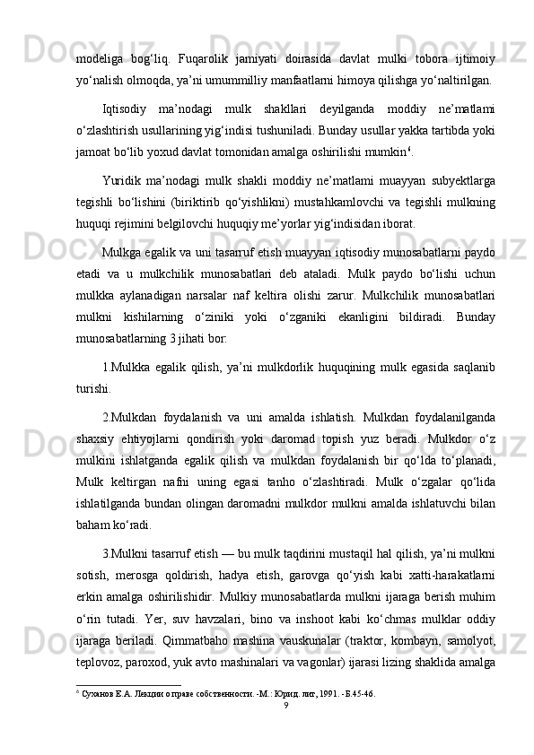 modeliga   bog‘liq.   Fuqarolik   jamiyati   doirasida   davlat   mulki   tobora   ijtimoiy
yo‘nalish olmoqda, ya’ni umummilliy manfaatlarni himoya qilishga yo‘naltirilgan.
Iqtisodiy   ma’nodagi   mulk   shakllari   deyilganda   moddiy   ne’matlami
o‘zlashtirish usullarining yig‘indisi tushuniladi. Bunday usullar yakka tartibda yoki
jamoat bo‘lib yoxud davlat tomonidan amalga oshirilishi mumkin 6
.
Yuridik   ma’nodagi   mulk   shakli   moddiy   ne’matlami   muayyan   subyektlarga
tegishli   bo‘lishini   (biriktirib   qo‘yishlikni)   mustahkamlovchi   va   tegishli   mulkning
huquqi rejimini belgilovchi huquqiy me’yorlar yig‘indisidan iborat.
Mulkga egalik va uni tasarruf etish muayyan iqtisodiy munosabatlarni paydo
etadi   va   u   mulkchilik   munosabatlari   deb   ataladi.   Mulk   paydo   bo‘lishi   uchun
mulkka   aylanadigan   narsalar   naf   keltira   olishi   zarur.   Mulkchilik   munosabatlari
mulkni   kishilarning   o‘ziniki   yoki   o‘zganiki   ekanligini   bildiradi.   Bunday
munosabatlarning 3 jihati bor:
1.Mulkka   egalik   qilish,   ya’ni   mulkdorlik   huquqining   mulk   egasida   saqlanib
turishi.
2.Mulkdan   foydalanish   va   uni   amalda   ishlatish.   Mulkdan   foydalanilganda
shaxsiy   ehtiyojlarni   qondirish   yoki   daromad   topish   yuz   beradi.   Mulkdor   o‘z
mulkini   ishlatganda   egalik   qilish   va   mulkdan   foydalanish   bir   qo‘lda   to‘planadi,
Mulk   keltirgan   nafni   uning   egasi   tanho   o‘zlashtiradi.   Mulk   o‘zgalar   qo‘lida
ishlatilganda bundan olingan daromadni mulkdor mulkni amalda ishlatuvchi bilan
baham ko‘radi.
3.Mulkni tasarruf etish — bu mulk taqdirini mustaqil hal qilish, ya’ni mulkni
sotish,   merosga   qoldirish,   hadya   etish,   garovga   qo‘yish   kabi   xatti-harakatlarni
erkin   amalga   oshirilishidir.   Mulkiy   munosabatlarda   mulkni   ijaraga   berish   muhim
o‘rin   tutadi.   Yer,   suv   havzalari,   bino   va   inshoot   kabi   ko‘chmas   mulklar   oddiy
ijaraga   beriladi.   Qimmatbaho   mashina   vauskunalar   (traktor,   kombayn,   samolyot,
teplovoz, paroxod, yuk avto mashinalari va vagonlar) ijarasi lizing shaklida amalga
6
 Суханов  E . A . Лекции о праве собственности. -М.: Юрид. лит, 1991. -Б.45-46.
9 