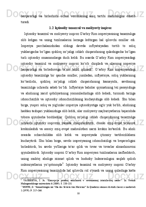 barqarorligi   va   birlashishi   uchun   vorislikning   aniq   tartibi   muhimligini   eslatib
turadi.
1.2  Iqtisodiy tanazzul va moliyaviy inqiroz
     Iqtisodiy tanazzul va moliyaviy inqiroz G'arbiy Rim imperiyasining tanazzuliga
olib   kelgan   va   uning   tuzilmalarini   larzaga   keltirgan   hal   qiluvchi   omillar   edi.
Imperiya   parchalanishidan   oldingi   davrda   inflyatsiyadan   tortib   to   soliq
yuklarigacha  bo‘lgan  qishloq  xo‘jaligi  ishlab  chiqarishining qulashigacha  bo‘lgan
turli   iqtisodiy   muammolarga   duch   keldi.   Bu   asarda   G‘arbiy   Rim   imperiyasidagi
iqtisodiy   tanazzul   va   moliyaviy   inqiroz   ko‘rib   chiqiladi   va   ularning   imperiya
barqarorligi   va   birlashuviga   ta’siri   tahlil   qilinadi 6
.   G arbiy   Rim   imperiyasidagiʻ
iqtisodiy   tanazzulga   bir   qancha   omillar,   jumladan,   inflyatsiya,   soliq   yuklarining
ko tarilishi,   qishloq   xo jaligi   ishlab   chiqarishining   kamayishi,   savdoning	
ʻ ʻ
tanazzulga   uchrashi   sabab   bo ldi.  Inflyatsiya   baholar   qiymatining   tez   pasayishiga	
ʻ
va   aholining   xarid   qobiliyatining   yomonlashishiga   olib   keladi,   turmush   tarziga
ishonchsizlik   va   iqtisodiy   ishonchsizlikning   kuchayishiga   olib   keladi.   Shu   bilan
birga, yuqori soliq va yig'imlar  imperiya iqtisodiyotiga og'ir yuk bo'lib, aholining
haddan tashqari yuklanishiga olib keldi, ular moliyaviy majburiyatlarini bajarishda
tobora   qiyinlasha   boshladilar.   Qishloq   xo'jaligi   ishlab   chiqarishining   tanazzulga
uchrashi   iqtisodiy   inqirozni   yanada   chuqurlashtirdi,   chunki   oziq-ovqat   ta'minoti
keskinlashdi   va   asosiy   oziq-ovqat   mahsulotlari   narxi   keskin   ko'tarildi.   Bu   aholi
orasida   ocharchilikka   olib   keldi   va   imperiyada   ijtimoiy   tartibsizliklarni
kuchaytirdi.   Shu   bilan   birga,   savdo   imperiyaning   ishonchsizligi   va   beqarorligini
birlashtirdi,   bu   savdo   yo'llariga   ta'sir   qildi   va   tovar   va   tovarlar   almashinuvini
qiyinlashtirdi. Iqtisodiy inqiroz G‘arbiy Rim imperiyasi tuzilmalarini zaiflashtirib,
uning   muhtoj   aholiga   xizmat   qilish   va   hududiy   hukmronligini   saqlab   qolish
imkoniyatlarini   yo‘qotmoqda 7
.   Iqtisodiy   tanazzul   va   moliyaviy   inqiroz   G'arbiy
Rim   imperiyasining   tanazzulida   hal   qiluvchi   rol   o'ynadi   va   uning  qulashiga   katta
6
  VASHHEVA,   I.   Ju.   “Koncepcija   pozdnej   antichnosti   v   sovremennoj   istoricheskoj   nauke”.   In   Vestnik
Nizhegorodskogo universiteta 6 (2009). S. 220–231
7
 WIRTH, G. “Anmerkungen zur Vita des Severin von Noricum”. In Quaderni catanesi di studi classici e medievali
1 (1979). P. 217–266.
10