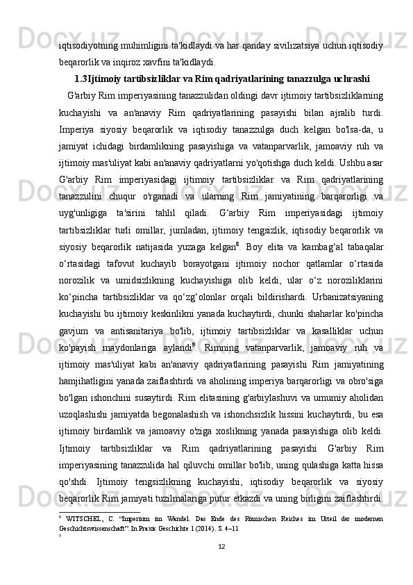 iqtisodiyotning muhimligini ta'kidlaydi va har qanday sivilizatsiya uchun iqtisodiy
beqarorlik va inqiroz xavfini ta'kidlaydi.
1.3 Ijtimoiy tartibsizliklar va Rim qadriyatlarining tanazzulga uchrashi
   G'arbiy Rim imperiyasining tanazzulidan oldingi davr ijtimoiy tartibsizliklarning
kuchayishi   va   an'anaviy   Rim   qadriyatlarining   pasayishi   bilan   ajralib   turdi.
Imperiya   siyosiy   beqarorlik   va   iqtisodiy   tanazzulga   duch   kelgan   bo'lsa-da,   u
jamiyat   ichidagi   birdamlikning   pasayishiga   va   vatanparvarlik,   jamoaviy   ruh   va
ijtimoiy mas'uliyat kabi an'anaviy qadriyatlarni yo'qotishga duch keldi. Ushbu asar
G'arbiy   Rim   imperiyasidagi   ijtimoiy   tartibsizliklar   va   Rim   qadriyatlarining
tanazzulini   chuqur   o'rganadi   va   ularning   Rim   jamiyatining   barqarorligi   va
uyg'unligiga   ta'sirini   tahlil   qiladi.   G‘arbiy   Rim   imperiyasidagi   ijtimoiy
tartibsizliklar   turli   omillar,   jumladan,   ijtimoiy   tengsizlik,   iqtisodiy   beqarorlik   va
siyosiy   beqarorlik   natijasida   yuzaga   kelgan 8
.   Boy   elita   va   kambag‘al   tabaqalar
o‘rtasidagi   tafovut   kuchayib   borayotgani   ijtimoiy   nochor   qatlamlar   o‘rtasida
norozilik   va   umidsizlikning   kuchayishiga   olib   keldi,   ular   o‘z   noroziliklarini
ko‘pincha   tartibsizliklar   va   qo‘zg‘olonlar   orqali   bildirishardi.   Urbanizatsiyaning
kuchayishi bu ijtimoiy keskinlikni yanada kuchaytirdi, chunki shaharlar ko'pincha
gavjum   va   antisanitariya   bo'lib,   ijtimoiy   tartibsizliklar   va   kasalliklar   uchun
ko'payish   maydonlariga   aylandi 9
.   Rimning   vatanparvarlik,   jamoaviy   ruh   va
ijtimoiy   mas'uliyat   kabi   an'anaviy   qadriyatlarining   pasayishi   Rim   jamiyatining
hamjihatligini yanada zaiflashtirdi va aholining imperiya barqarorligi va obro'siga
bo'lgan   ishonchini   susaytirdi.   Rim   elitasining   g'arbiylashuvi   va   umumiy   aholidan
uzoqlashishi   jamiyatda   begonalashish   va   ishonchsizlik   hissini   kuchaytirdi,  bu   esa
ijtimoiy   birdamlik   va   jamoaviy   o'ziga   xoslikning   yanada   pasayishiga   olib   keldi.
Ijtimoiy   tartibsizliklar   va   Rim   qadriyatlarining   pasayishi   G'arbiy   Rim
imperiyasining tanazzulida hal qiluvchi omillar bo'lib, uning qulashiga katta hissa
qo'shdi.   Ijtimoiy   tengsizlikning   kuchayishi,   iqtisodiy   beqarorlik   va   siyosiy
beqarorlik Rim jamiyati tuzilmalariga putur etkazdi va uning birligini zaiflashtirdi.
8
  WITSCHEL,   C.   “Imperium   im   Wandel.   Das   Ende   des   Römischen   Reiches   im   Urteil   der   modernen
Geschichtswissenschaft”. In Praxis Geschichte 1 (2014). S. 4–11
9
12