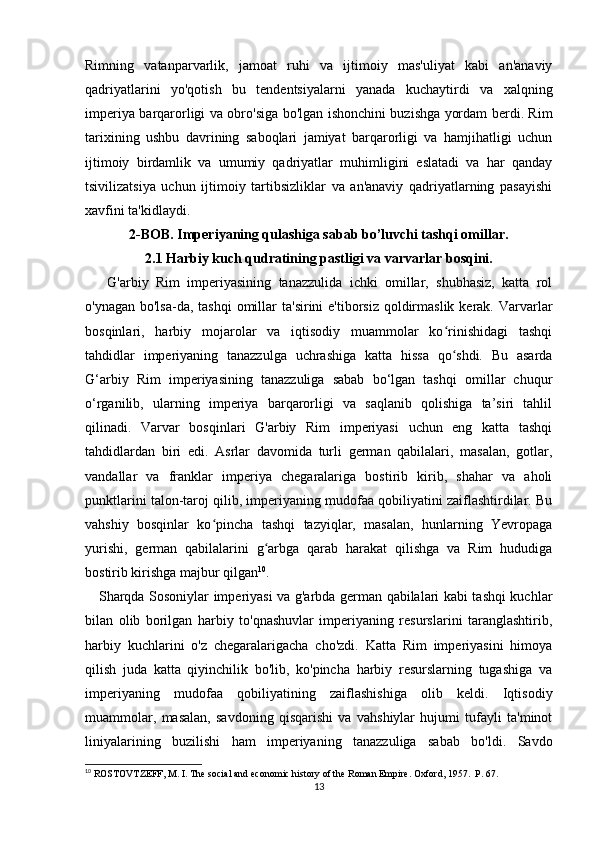 Rimning   vatanparvarlik,   jamoat   ruhi   va   ijtimoiy   mas'uliyat   kabi   an'anaviy
qadriyatlarini   yo'qotish   bu   tendentsiyalarni   yanada   kuchaytirdi   va   xalqning
imperiya barqarorligi va obro'siga bo'lgan ishonchini buzishga yordam berdi. Rim
tarixining   ushbu   davrining   saboqlari   jamiyat   barqarorligi   va   hamjihatligi   uchun
ijtimoiy   birdamlik   va   umumiy   qadriyatlar   muhimligini   eslatadi   va   har   qanday
tsivilizatsiya   uchun   ijtimoiy   tartibsizliklar   va   an'anaviy   qadriyatlarning   pasayishi
xavfini ta'kidlaydi.
2-BOB. Imperiyaning qulashiga sabab bo’luvchi tashqi omillar.
2.1 Harbiy kuch qudratining pastligi va varvarlar bosqini.
      G'arbiy   Rim   imperiyasining   tanazzulida   ichki   omillar,   shubhasiz,   katta   rol
o'ynagan bo'lsa-da, tashqi  omillar  ta'sirini  e'tiborsiz qoldirmaslik kerak. Varvarlar
bosqinlari,   harbiy   mojarolar   va   iqtisodiy   muammolar   ko rinishidagi   tashqiʻ
tahdidlar   imperiyaning   tanazzulga   uchrashiga   katta   hissa   qo shdi.   Bu   asarda
ʻ
G‘arbiy   Rim   imperiyasining   tanazzuliga   sabab   bo‘lgan   tashqi   omillar   chuqur
o‘rganilib,   ularning   imperiya   barqarorligi   va   saqlanib   qolishiga   ta’siri   tahlil
qilinadi.   Varvar   bosqinlari   G'arbiy   Rim   imperiyasi   uchun   eng   katta   tashqi
tahdidlardan   biri   edi.   Asrlar   davomida   turli   german   qabilalari,   masalan,   gotlar,
vandallar   va   franklar   imperiya   chegaralariga   bostirib   kirib,   shahar   va   aholi
punktlarini talon-taroj qilib, imperiyaning mudofaa qobiliyatini zaiflashtirdilar. Bu
vahshiy   bosqinlar   ko pincha   tashqi   tazyiqlar,   masalan,   hunlarning   Yevropaga	
ʻ
yurishi,   german   qabilalarini   g arbga   qarab   harakat   qilishga   va   Rim   hududiga	
ʻ
bostirib kirishga majbur qilgan 10
.
     Sharqda Sosoniylar imperiyasi va g'arbda german qabilalari kabi tashqi kuchlar
bilan   olib   borilgan   harbiy   to'qnashuvlar   imperiyaning   resurslarini   taranglashtirib,
harbiy   kuchlarini   o'z   chegaralarigacha   cho'zdi.   Katta   Rim   imperiyasini   himoya
qilish   juda   katta   qiyinchilik   bo'lib,   ko'pincha   harbiy   resurslarning   tugashiga   va
imperiyaning   mudofaa   qobiliyatining   zaiflashishiga   olib   keldi.   Iqtisodiy
muammolar,   masalan,   savdoning   qisqarishi   va   vahshiylar   hujumi   tufayli   ta'minot
liniyalarining   buzilishi   ham   imperiyaning   tanazzuliga   sabab   bo'ldi.   Savdo
10
 ROSTOVTZEFF, M. I. The social and economic history of the Roman Empire. Oxford, 1957.  P. 67.
13 