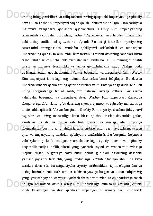 tarmog ining yemirilishi va soliq tushumlarining qisqarishi imperiyaning iqtisodiyʻ
bazasini zaiflashtirib, imperiyani saqlab qolish uchun zarur bo lgan ulkan harbiy va	
ʻ
ma muriy   xarajatlarni   qoplashni   qiyinlashtirdi.   G'arbiy   Rim   imperiyasining	
ʼ
tanazzulida   vahshiylar   bosqinlari,   harbiy   to'qnashuvlar   va   iqtisodiy   muammolar
kabi   tashqi   omillar   hal   qiluvchi   rol   o'ynadi.   Bu   tashqi   tahdidlar   imperiyaning
resurslarini   taranglashtirdi,   mudofaa   qobiliyatini   zaiflashtirdi   va   oxir-oqibat
imperiyaning qulashiga olib keldi. Rim tarixining ushbu davrining saboqlari bizga
tashqi tahdidlar ko'pincha ichki zaifliklar kabi xavfli bo'lishi mumkinligini eslatib
turadi   va   imperiya   faqat   ichki   va   tashqi   qiyinchiliklarni   engib   o'tishga   qodir
bo'lsagina   omon   qolishi   mumkin.Varvar   bosqinlari   va   migratsiya   davri   G'arbiy
Rim   imperiyasi   tarixidagi   eng   notinch   davrlardan   birini   belgilaydi.   Bu   davrda
imperiya vahshiy qabilalarning qator bosqinlari va migratsiyalariga duch keldi, bu
uning   chegaralariga   tahdid   solib,   tuzilmalarini   larzaga   keltirdi.   Bu   asarda
vahshiylar   bosqinlari   va   migratsiya   davri   G‘arbiy   Rim   imperiyasi   sharoitida
chuqur o‘rganilib, ularning bu davrning siyosiy, ijtimoiy va iqtisodiy manzarasiga
ta’siri tahlil qilinadi. Varvar bosqinlari G‘arbiy Rim imperiyasi uchun jiddiy xavf
tug‘dirdi   va   uning   tanazzuliga   katta   hissa   qo‘shdi.   Asrlar   davomida   gotlar,
vandallar,   franklar   va   xunlar   kabi   turli   german   va   xun   qabilalari   imperiya
chegaralariga bostirib kirib, shaharlarni  talon-taroj  qildi, yer maydonlarini  vayron
qildi   va   imperiyaning   mudofaa   qobiliyatini   zaiflashtirdi.   Bu   bosqinlar   ko'pincha
vahshiylarning   kelib   chiqqan   mamlakatlaridagi   siyosiy   bosim   va   iqtisodiy
beqarorlik   natijasi   bo'lib,   ularni   yangi   yashash   joylari   va   manbalarini   izlashga
majbur   qilgan.   Migratsiya   davri   butun   qabila   guruhlari   o'zlarining   dastlabki
yashash   joylarini   tark   etib,   yangi   hududlarga   ko'chib   o'tadigan   aholining   katta
harakati   davri   edi.   Bu   migratsiyalar   siyosiy   tartibsizliklar,   iqlim   o zgarishlari   va	
ʻ
tashqi   bosimlar   kabi   turli   omillar   ta sirida   yuzaga   kelgan   va   butun   xalqlarning	
ʼ
yangi yashash joylari va yaxshi yashash sharoitlarini izlab ko chib yurishiga sabab	
ʻ
bo lgan.   Migratsiya   davri   G'arbiy   Rim   imperiyasiga   katta   ta'sir   ko'rsatdi,   chunki	
ʻ
kirib   kelayotgan   vahshiy   qabilalar   imperiyaning   siyosiy   va   demografik
14 