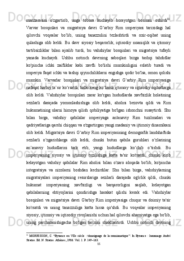 manzarasini   o'zgartirib,   unga   tobora   kuchayib   borayotgan   bosimni   oshirdi 11
.
Varvar   bosqinlari   va   migratsiya   davri   G arbiy   Rim   imperiyasi   tarixidagi   halʻ
qiluvchi   voqealar   bo lib,   uning   tanazzulini   tezlashtirdi   va   oxir-oqibat   uning	
ʻ
qulashiga   olib   keldi.   Bu   davr   siyosiy   beqarorlik,   iqtisodiy   noaniqlik   va   ijtimoiy
tartibsizliklar   bilan   ajralib   turdi,   bu   vahshiylar   bosqinlari   va   migratsiya   tufayli
yanada   kuchaydi.   Ushbu   notinch   davrning   saboqlari   bizga   tashqi   tahdidlar
ko'pincha   ichki   zaifliklar   kabi   xavfli   bo'lishi   mumkinligini   eslatib   turadi   va
imperiya faqat ichki va tashqi qiyinchiliklarni engishga qodir bo'lsa, omon qolishi
mumkin.   Varvarlar   bosqinlari   va   migratsiya   davri   G‘arbiy   Rim   imperiyasiga
nafaqat harbiy ta’sir ko‘rsatdi, balki keng ko‘lamli ijtimoiy va iqtisodiy oqibatlarga
olib   keldi.   Vahshiylar   bosqinlari   zarar   ko'rgan   hududlarda   xavfsizlik   holatining
sezilarli   darajada   yomonlashishiga   olib   keldi,   aholini   bezovta   qildi   va   Rim
hukumatining   ularni   himoya   qilish   qobiliyatiga   bo'lgan   ishonchni   susaytirdi.   Shu
bilan   birga,   vahshiy   qabilalar   imperiyaga   an'anaviy   Rim   tuzilmalari   va
qadriyatlariga qarshi chiqqan va o'zgartirgan yangi madaniy va ijtimoiy dinamikani
olib  keldi.   Migratsiya   davri   G arbiy   Rim   imperiyasining   demografik   landshaftida	
ʻ
sezilarli   o zgarishlarga   olib   keldi,   chunki   butun   qabila   guruhlari   o zlarining	
ʻ ʻ
an anaviy   hududlarini   tark   etib,   yangi   hududlarga   ko chib   o tishdi.   Bu	
ʼ ʻ ʻ
imperiyaning   siyosiy   va   ijtimoiy   tuzilishiga   katta   ta'sir   ko'rsatdi,   chunki   kirib
kelayotgan   vahshiy   qabilalar   Rim   aholisi   bilan   o'zaro   aloqada   bo'lib,   ko'pincha
integratsiya   va   nizolarni   boshdan   kechirdilar.   Shu   bilan   birga,   vahshiylarning
migratsiyalari   imperiyaning   resurslariga   sezilarli   darajada   og'irlik   qildi,   chunki
hukumat   imperiyaning   xavfsizligi   va   barqarorligini   saqlab,   kelayotgan
qabilalarning   ehtiyojlarini   qondirishga   harakat   qilishi   kerak   edi.   Vahshiylar
bosqinlari   va   migratsiya   davri   G'arbiy   Rim   imperiyasiga   chuqur   va   doimiy   ta'sir
ko'rsatdi   va   uning   tanazzuliga   katta   hissa   qo'shdi.   Bu   voqealar   imperiyaning
siyosiy, ijtimoiy va iqtisodiy rivojlanishi uchun hal qiluvchi ahamiyatga ega bo'lib,
uning   parchalanishigacha   bo'lgan   tarixini   shakllantirdi.   Ushbu   notinch   davrning
11
  MORRISSON,   C.   “Byzance   au   VIIe   siècle   :   témoignage   de   la   numismatique”.   In   Byzance   :   hommage   André
Stratos. Ed. N. Stratos. Athènes, 1986. Vol. 1. P. 149–163.
15