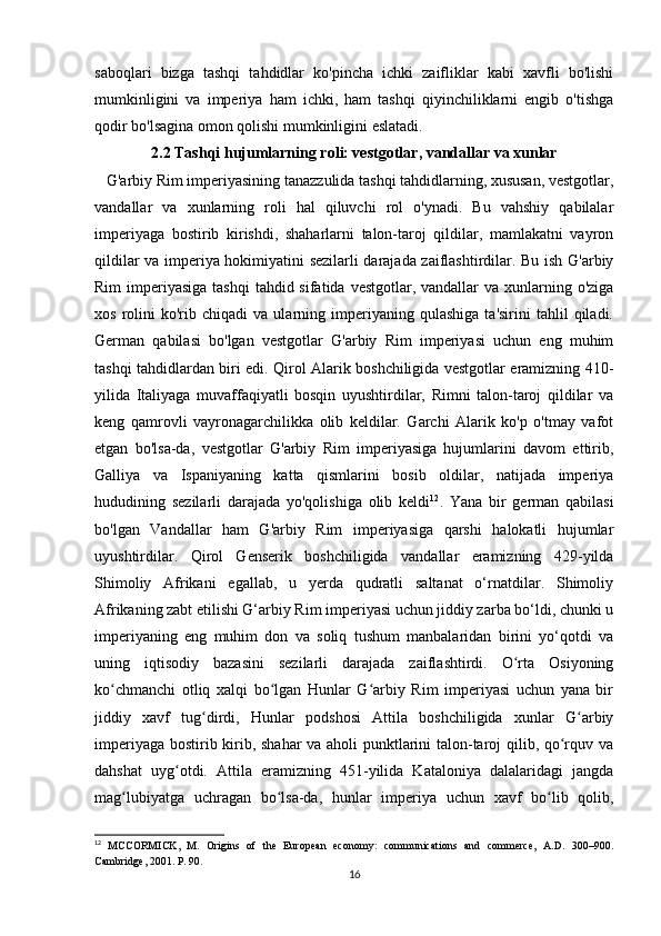 saboqlari   bizga   tashqi   tahdidlar   ko'pincha   ichki   zaifliklar   kabi   xavfli   bo'lishi
mumkinligini   va   imperiya   ham   ichki,   ham   tashqi   qiyinchiliklarni   engib   o'tishga
qodir bo'lsagina omon qolishi mumkinligini eslatadi.
2.2 Tashqi hujumlarning roli: vestgotlar, vandallar va xunlar
   G'arbiy Rim imperiyasining tanazzulida tashqi tahdidlarning, xususan, vestgotlar,
vandallar   va   xunlarning   roli   hal   qiluvchi   rol   o'ynadi.   Bu   vahshiy   qabilalar
imperiyaga   bostirib   kirishdi,   shaharlarni   talon-taroj   qildilar,   mamlakatni   vayron
qildilar va imperiya hokimiyatini sezilarli darajada zaiflashtirdilar. Bu ish G'arbiy
Rim  imperiyasiga tashqi  tahdid sifatida vestgotlar, vandallar  va xunlarning o'ziga
xos   rolini   ko'rib   chiqadi   va  ularning  imperiyaning  qulashiga   ta'sirini   tahlil   qiladi.
German   qabilasi   bo'lgan   vestgotlar   G'arbiy   Rim   imperiyasi   uchun   eng   muhim
tashqi tahdidlardan biri edi. Qirol Alarik boshchiligida vestgotlar eramizning 410-
yilida   Italiyaga   muvaffaqiyatli   bosqin   uyushtirdilar,   Rimni   talon-taroj   qildilar   va
keng   qamrovli   vayronagarchilikka   olib   keldilar.   Garchi   Alarik   ko'p   o'tmay   vafot
etgan   bo'lsa-da,   vestgotlar   G'arbiy   Rim   imperiyasiga   hujumlarini   davom   ettirib,
Galliya   va   Ispaniyaning   katta   qismlarini   bosib   oldilar,   natijada   imperiya
hududining   sezilarli   darajada   yo'qolishiga   olib   keldi 12
.   Yana   bir   german   qabilasi
bo'lgan   Vandallar   ham   G'arbiy   Rim   imperiyasiga   qarshi   halokatli   hujumlar
uyushtirdilar.   Qirol   Genserik   boshchiligida   vandallar   eramizning   429-yilda
Shimoliy   Afrikani   egallab,   u   yerda   qudratli   saltanat   o‘rnatdilar.   Shimoliy
Afrikaning zabt etilishi G‘arbiy Rim imperiyasi uchun jiddiy zarba bo‘ldi, chunki u
imperiyaning   eng   muhim   don   va   soliq   tushum   manbalaridan   birini   yo‘qotdi   va
uning   iqtisodiy   bazasini   sezilarli   darajada   zaiflashtirdi.   O rta   Osiyoningʻ
ko chmanchi   otliq   xalqi   bo lgan   Hunlar   G arbiy   Rim   imperiyasi   uchun   yana   bir	
ʻ ʻ ʻ
jiddiy   xavf   tug dirdi,   Hunlar   podshosi   Attila   boshchiligida   xunlar   G arbiy	
ʻ ʻ
imperiyaga bostirib kirib, shahar  va aholi punktlarini talon-taroj qilib, qo rquv va	
ʻ
dahshat   uyg otdi.   Attila   eramizning   451-yilida   Kataloniya   dalalaridagi   jangda	
ʻ
mag lubiyatga   uchragan   bo lsa-da,   hunlar   imperiya   uchun   xavf   bo lib   qolib,	
ʻ ʻ ʻ
12
  MCCORMICK,   M.   Origins   of   the   European   economy:   communications   and   commerce,   A.D.   300–900.
Cambridge, 2001. P. 90.
16 