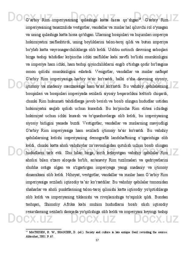 G arbiy   Rim   imperiyasining   qulashiga   katta   hissa   qo shganʻ ʻ 13
.   G'arbiy   Rim
imperiyasining tanazzulida vestgotlar, vandallar va xunlar hal qiluvchi rol o'ynagan
va uning qulashiga katta hissa qo'shgan. Ularning bosqinlari va hujumlari imperiya
hokimiyatini   zaiflashtirdi,   uning   boyliklarini   talon-taroj   qildi   va   butun   imperiya
bo'ylab   katta   vayronagarchiliklarga   olib   keldi.   Ushbu   notinch   davrning   saboqlari
bizga   tashqi   tahdidlar   ko'pincha   ichki   zaifliklar   kabi   xavfli   bo'lishi   mumkinligini
va imperiya ham ichki, ham tashqi qiyinchiliklarni engib o'tishga qodir bo'lsagina
omon   qolishi   mumkinligini   eslatadi.   Vesigotlar,   vandallar   va   xunlar   nafaqat
G'arbiy   Rim   imperiyasiga   harbiy   ta'sir   ko'rsatdi,   balki   o'sha   davrning   siyosiy,
ijtimoiy   va   madaniy   manzarasiga   ham   ta'sir   ko'rsatdi.   Bu   vahshiy   qabilalarning
bosqinlari va bosqinlari imperiyada sezilarli siyosiy beqarorlikni keltirib chiqardi,
chunki Rim  hukumati  tahdidlarga javob berish va bosib olingan hududlar ustidan
hokimiyatni   saqlab   qolish   uchun   kurashdi.   Bu   ko'pincha   Rim   elitasi   ichidagi
hokimiyat   uchun   ichki   kurash   va   to'qnashuvlarga   olib   keldi,   bu   imperiyaning
siyosiy   birligini   yanada   buzdi.   Vestigotlar,   vandallar   va   xunlarning   mavjudligi
G'arbiy   Rim   imperiyasiga   ham   sezilarli   ijtimoiy   ta'sir   ko'rsatdi.   Bu   vahshiy
qabilalarning   kelishi   imperiyaning   demografik   landshaftining   o zgarishiga   olib	
ʻ
keldi, chunki  katta aholi  vahshiylar  zo ravonligidan qutulish  uchun bosib  olingan	
ʻ
hududlarni   tark   etdi.   Shu   bilan   birga,   kirib   kelayotgan   vahshiy   qabilalar   Rim
aholisi   bilan   o'zaro   aloqada   bo'lib,   an'anaviy   Rim   tuzilmalari   va   qadriyatlarini
shubha   ostiga   olgan   va   o'zgartirgan   imperiyaga   yangi   madaniy   va   ijtimoiy
dinamikani   olib   keldi.   Nihoyat,   vestgotlar,   vandallar   va   xunlar   ham   G arbiy   Rim	
ʻ
imperiyasiga sezilarli iqtisodiy ta sir ko rsatdilar. Bu vahshiy qabilalar tomonidan	
ʼ ʻ
shaharlar   va   aholi   punktlarining  talon-taroj   qilinishi   katta  iqtisodiy   yo'qotishlarga
olib   keldi   va   imperiyaning   tiklanishi   va   rivojlanishiga   to'sqinlik   qildi.   Bundan
tashqari,   Shimoliy   Afrika   kabi   muhim   hududlarni   bosib   olish   iqtisodiy
resurslarning sezilarli darajada yo'qolishiga olib keldi va imperiyani keyingi tashqi
13
  MATHISEN,   R.   W.,   SHANZER,   D.   (ed.).   Society   and   culture   in   late   antique   Gaul:   revisiting   the   sources.
Aldershot, 2001. P. 65.
17 